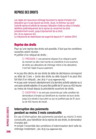 Allocation d’aide au retour à l’emploi
Reprise des droits et délai de déchéance des droits
Le délai de déchéance des droits, délai au-delà duquel il ne peut être
fait état d’un reliquat de droits, est de 3 ans, augmenté de la durée
totale des droits. (Art. 26 § 1er
a) du règlement AC)
Le point de départ de ce délai est l’admission au bénéfice des allocations
mêmesi l’indemnisation estreportéepardes différés ou un délai d’attente.
Exemple : fin de contrat de travail le 30 septembre 2014
• Inscription comme demandeur d’emploi : 1er octobre 2014
• Ouverture de droits à cette date
• Durée des droits : 24 mois
• Le délai de déchéance sera de 3 ans + 24 mois = 5 ans à compter
du 1er octobre 2014.
Allocations de solidarité
• La reprise des droits en allocation de solidarité suppose que l’intéressé
ne puisse pas bénéficier de l’allocation d’aide au retour à l’emploi (ARE).
• La reprise des droits ne peut s’effectuer que si le délai de déchéance
des droits n’est pas opposable. Il est de 4 ans à compter de la date
d’admission ou de la date de son dernier renouvellement.
(Art. R.5425-1 du CT)
Préretraites AS-FNE
• En cas de reprise d’activité puis de perte de celle-ci, une reprise des
allocations est opérée dans la mesure où l’intéressé continue à remplir
toutes les conditions pour prétendre à la préretraite.
• La maladie n’étant pas un cas d’interruption du versement des
allocations, celles-ci continuent à être servies pendant cette période.
298
REPRISEDESDROITS
 