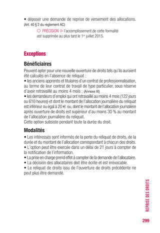 299
RETENUESSURALLOCATION
Retenues sur allocation
• Quatre types de retenues peuvent être prélevées :
- la participation au titre des retraites complémentaires,
(Art. L.921-1 ; art. L.921-4 du code SS ; art. 19 du règlement AC)
- les cotisations de sécurité sociale (SS) ;
(Art. L.131-2 ; art. D.242-12, al. 1er
du code SS)
- la contribution sociale généralisée (CSG) ; (Art. L.136-1 du code SS)
- la contribution pour le remboursement de la dette sociale (CRDS).
(Art. 14 et 19 de l’ordonnance n° 96-50 du 24.01.96)
• Selon la nature de l’allocation, l’assujettissement, le taux et l’assiette
varient.
Retenues sur l’ARE,ARE “formation”
et les allocations CRP et CSP
(valeur au 1er janvier 2015)
SS CSG CRDS
Retraite
complémentaire (RC)
Seuil d’exonération allocation minimaleARE :
(journalier)
le Smic :49 €
28,58 € au 01.07.14
6,2 %* des 0,5 % des
ARE - allocations allocations 3 % du SJR**
x 0,9825 x 0,9825
ARE “formation”
- - - 3 % du SJR**
Allocations CRP/CSP
Pour les assurés au régime local d’assurance maladie d’Alsace-Moselle,une cotisation
supplémentaire est prévue (1,50 % depuis le 1er janvier 2012).
* 3,8 % pour les personnes non imposables dont le revenu fiscal est supérieur à un certain
barème, variable selon le nombre de personnes à charge.
** SJR : salaire journalier de référence.
PRÉCISION les allocations de solidarité
(AI, ATA, ASS et ATS) ne font pas l’objet de retenues
du fait du seuil d’exonération (Smic).
 