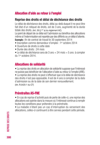 300
RETENUESSURALLOCATION
Retenues sur les préretraites FNE
selon la date d’admission (valeur au 1er janvier 2015)
CSG Seuil
Droits SS CRDS d’exonération
Taux plein Taux réduit
ouverts avant
1,70 %* 6,60 %* 3,80 %* 0,5 %* 49 €
le 11.10.07
ouverts à compter 1,70 %* 7,50 %*
pas de taux
0,5 %*
pas de seuil
du 11.10.07 réduit d’exonération
Pour les assurés au régime local d’assurance maladie d’Alsace-Moselle,
une cotisation supplémentaire est prévue (1,50 % depuis le 1er janvier 2012)
* De l’allocation brute.
Exemples de calcul des cotisations pour l’ARE
(allocation mini : 28,58 € et Smic : 49 €, au 1er janvier 2015)
SJR = 100 € ; ARE = 57 €
Type de
Assiette
Taux de
Retenue
Seuil Retenue
retenue cotisation d’exonération effective
SJR Allocation mini :28,58 €
RC
100 €
3 % 3 € 54 €  28,58 € 3 €
(100 x 3 %) (57 - 3 = 54 €)
ARE Smic :49 €
CSG 53,05 € 6,2 % 3,28 € 50,72 €  49 € 3,28 €
(54 x 0,9825) (53,05 x 6,2 %) (54 - 3,28 = 50,72 €)
ARE Smic :49 €
CRDS 53,05 € 0,5 % 0,26 € 53,74 €  49 € 0,26 €
(54x0,9825) (53,05 x 0,5 %) (54 - 0,26 = 53,74 €)
Allocation nette = [57 € - (3 + 3,28 + 0,26)] = 50,46 €
SJR = 70 € ; ARE = 39,90 €
Type de
Assiette
Taux de
Retenue
Seuil Retenue
retenue cotisation d’exonération effective
SJR Allocation mini :28,58 €
RC
70 €
3 % 2,10 € 37,80 €  28,58 € 2,10 €
(70 x 3 %) (39,90 - 2,10 = 37,80 €)
Pas de CSG, ni de CRDS, le montant de l’allocation étant inférieur
au seuil d’exonération (Smic : 49 € au 01.01.15)
Allocation nette = 39,90 € - 2,10 € = 37,80 €
Exportation des allocations
Retenue à la source, voir p. 279.
 