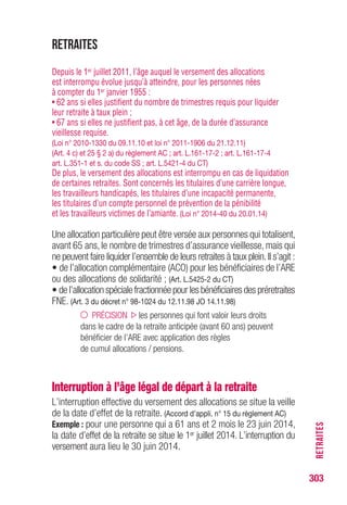 303
RETRAITES
si
Conséquences de la loi portant réforme des retraites
(Loi n° 2010-1330, loi n° 2011-1906 et loi n° 2014-40)
Depuis le 1er
janvier 2012
Conditions pour liquider Conditions d’attribution
une retraite à taux plein de l’ARE
Génération
Retraite Retraite nombre Etre âgé Age limiteconcernée
à taux plein à taux plein de trimestres de moins d’indemni-
d’office à … à … requis de …(1) sation
Né après 65 ans 60 ans 162 60 ans 65 ans
le 01/01/50
Né après 65 ans 60 ans 163 60 ans 65 ans
le 01/01/51
Né après 65 ans 60 ans 163 60 ans 65 ans
le 01/07/51 et 4 mois et 4 mois et 4 mois et 4 mois
Né après 65 ans 60 ans 164 60 ans 65 ans
le 01/01/52 et 9 mois et 9 mois et 9 mois et 9 mois
Né après 66 ans 61 ans 165 61 ans 66 ans
le 01/01/53 et 2 mois et 2 mois et 2 mois et 2 mois
Né après 66 ans 61 ans 165 61 ans 66 ans
le 01/01/54 et 7 mois et 7 mois et 7 mois et 7 mois
Né entre
le 01/01/55 et 67 ans 62 ans 166 62 ans 67 ans
le 31/12/57
Né entre
le 01/01/58 et 67 ans 62 ans 167 62 ans 67 ans
le 31/12/60
Né entre
le 01/01/61 et 67 ans 62 ans 168 62 ans 67 ans
le 31/12/63
Né entre
le 01/01/64 et 67 ans 62 ans 169 62 ans 67 ans
le 31/12/1966
Né entre
le 01/01/67 et 67 ans 62 ans 170 62 ans 67 ans
le 31/12/69
Né entre
le 01/01/70 et 67 ans 62 ans 171 62 ans 67 ans
le 31/12/72
Né après
le 01/01/73
67 ans 62 ans 172 62 ans 67 ans
(1) Si l’intéressé est plus âgé que l’âge indiqué, il peut obtenir l’ARE s’il ne justifie pas du nombre
de trimestres requis pour liquider sa retraite à taux plein.
 