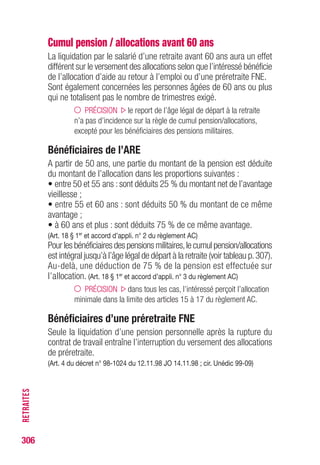 306
REVALORISATIONSDESALLOCATIONS
Revalorisations des allocations
Selon le type d’allocations, les revalorisations n’interviennent pas
au même moment.
Allocation du régime d’assurance chômage
Laconventiond’assurancechômageprévoitleprinciped’unerevalorisation
une fois par an sur décision du Conseil d’administration de l’Unédic,
le 1er juillet de chaque année.
ARE : éléments pouvant être revalorisés
• la partie fixe de l’allocation d’aide au retour à l’emploi ;
• les allocations minimales ;
• le salaire de référence, servant de base au calcul de l’allocation,
est revalorisé lorsque les rémunérations qui le composent correspondent
à des périodes anciennes d’au moins 6 mois par rapport à la date d’effet
de la décision de revalorisation.
Allocations à la charge de l’Etat
Les allocations de solidarité sont revalorisées chaque année,le 1erjanvier,
sur décision ministérielle.
 