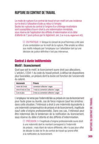 309
RUPTUREDUCONTRATDETRAVAIL
La loi ne prévoyant pas de préavis dans le cas d’une rupture conven-
tionnelle, la rupture du contrat de travail marque la fin du contrat. Les
parties fixent elles-mêmes, dans la convention, la date de rupture du
contrat, sous réserve des limites suivantes :
• dans le cas des salariés non protégés,le contrat prend fin,au plus tôt,
le lendemain du jour de la notification de l'acceptation de l'homologation
par la Direccte-ut, ou, en cas de silence de la Direccte-ut, après que
le délai d'instruction de 15 jours ouvrables se soit écoulé à compter
de la réception de la demande d'homologation par la Direccte-ut ;
• dans le cas des salariés protégés, il faut ajouter une condition supplé-
mentaire : la fin du contrat ne peut intervenir qu'après autorisation de
l'inspecteur du travail. L'inspecteur du travail vérifie que la rupture
conventionnelle n'est pas liée au mandat syndical et la Direccte-ut
vérifie que la rupture conventionnelle est conforme.
La date la plus tardive est retenue.
 