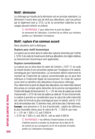 310
RUPTUREDUCONTRATDETRAVAIL
Contrat à durée déterminée
Motif : fin de contrat
L’arrivée à terme d’un contrat à durée déterminée ouvre droit aux
allocations.
Motif : rupture anticipée
Le contrat à durée déterminée ne peut être rompu avant son terme,
excepté en cas d’accord des parties, d’embauche extérieure du salarié
pour une durée indéterminée, de faute grave, de force majeure ou
d’inaptitude constatée par le médecin du travail. (Art. L.1243-4 du CT)
Dans tous les autres cas, la rupture engage la responsabilité de la
partie qui en a pris l’initiative.
Rupture à l’initiative de l’employeur
Le chômage consécutif à une rupture à l’initiative de l’employeur est
involontaire. En dehors des hypothèses de faute grave ou lourde,
d’inaptitude constatée par le médecin du travail ou de force majeure,
une indemnité correspondant aux rémunérations qu’aurait perçues le
salarié jusqu’au terme du contrat est due par l’employeur.
PRÉCISION en cas de sinistre relevant d’un cas de force
majeure, cette indemnité compensatrice est également
versée au salarié.
La prise en charge par Pôle emploi ne peut donc intervenir avant la
fin théorique du contrat à durée déterminée.
En cas de reprise d’emploi pendant la période couverte par l’indemnité
de rupture anticipée et de perte de ce dernier emploi avant le terme
de la période couverte, le point de départ du versement des allocations
se situera au plus tôt au lendemain de la fin de cette période.
Rupture à l’initiative du salarié
La situation s’analyse comme du chômage volontaire (voir p. 272).
Rupture d’un commun accord
La situation s’analyse comme l’arrivée d’un terme nouvellement fixé
par les parties au contrat.Les textes prévoyant la rupture d’un commun
accord des parties,le droit aux allocations peut être ouvert,dès la rupture,
dans la mesure où aucune indemnité de rupture n’a été versée.
 