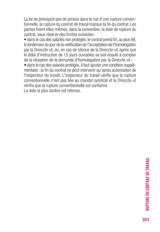 311
RUPTUREDUCONTRATDETRAVAIL
Rupture du contrat d’apprentissage
Passé un délai de 2 mois, la résiliation d’un contrat d’apprentissage
ne peut intervenir que sur accord exprès et bilatéral des cosignataires
ou par résolution judiciaire. (Art. L.6222-18 du CT)
En conséquence, la rupture du contrat d’apprentissage, intervenue
par accord exprès des parties, ouvre droit aux allocations de chômage,
le chômage étant considéré comme involontaire.
En revanche,la résiliation unilatérale à l’initiative de l’apprenti est réputée
être du chômage volontaire et ne donne pas droit aux allocations de
chômage.
En cas de risque sérieux d’atteinte à la santé ou à l’intégrité physique
ou morale de l’apprenti, la Direccte-ut peut refuser la poursuite du
contrat. Ce refus entraîne la rupture du contrat et l’employeur est tenu
de verser des indemnités jusqu’au terme de celui-ci ou jusqu’au terme
de la période d’apprentissage si le contrat est à durée indéterminée.
(Art. L.6225-5 du CT)
EN PRATIQUE il convient de se reporter à l’attestation
d’employeur ou, à défaut, au formulaire de notification
de rupture du contrat d’apprentissage validé par la chambre
de métiers et signé des deux parties, pour déterminer
le point de départ du versement.
 
