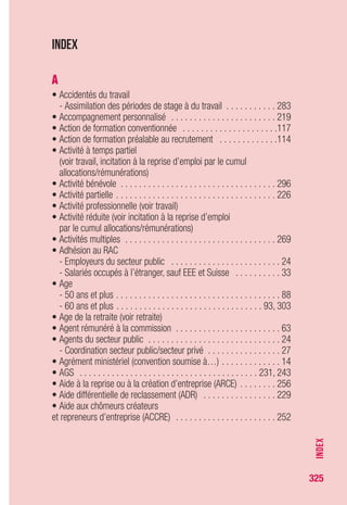 325
• Allocation équivalent retraite . . . . . . . . . . . . . . . . . . . . . . . . . . . 89
• Allocation spéciale de préretraite licenciement (AS-FNE)
(voir préretraite licenciement)
• Allocation spéciale fractionnée . . . . . . . . . . . . . . . . . . . . . . . . 301
• Allocation spéciale pour les travailleurs âgés
(voir préretraite licenciement)
• Allocation temporaire d’attente (ATA) . . . . . . . . . . . . . . . . . . . . . 83
• Allocation transitoire de solidarité . . . . . . . . . . . . . . . . . . . . . . . 95
• Ambassades . . . . . . . . . . . . . . . . . . . . . . . . . . . . . . . . . . . . . . 35
• Annexes au règlement . . . . . . . . . . . . . . . . . . . . . . . . . . . . . . . 63
- Annexe IV (intérimaires) . . . . . . . . . . . . . . . . . . . . . . . . . . . . . 64
- Annexes VIII et X (intermittents du spectacle) . . . . . . . . . . . . . . 65
- Coordination règlement général/annexes . . . . . . . . . . . . . . . . 68
• Anpe . . . . . . . . . . . . . . . . . . . . . . . . . . . . . . . . . . . . . . . . 12, 194
• Apatrides (voir allocation temporaire d’attente)
• Artistes du spectacle (voir intermittents du spectacle)
• Assédic . . . . . . . . . . . . . . . . . . . . . . . . . . . . . . . . . . . . . . 12, 194
• Assistants maternels . . . . . . . . . . . . . . . . . . . . . . . . . . . . . . . . 63
• Associés d’entreprise . . . . . . . . . . . . . . . . . . . . . . . . . . . . . . . . 20
• Assurance chômage
- Présentation . . . . . . . . . . . . . . . . . . . . . . . . . . . . . . . . . . . . . 12
- Cadre juridique . . . . . . . . . . . . . . . . . . . . . . . . . . . . . . . . . . . 13
- Convention de l’assurance chômage . . . . . . . . . . . . . . . . . . . 14
- Cadre institutionnel . . . . . . . . . . . . . . . . . . . . . . . . . . . . . . . . 15
- Financement . . . . . . . . . . . . . . . . . . . . . . . . . . . . . . . . . . . . . 15
• Assurance maladie, maternité, invalidité, décès . . . . . . . . . . . . 178
• Assurance vieillesse . . . . . . . . . . . . . . . . . . . . . . . . . . . . . . . . 187
• Attestation d’employeur . . . . . . . . . . . . . . . . . . . . . . . . . . . . . .216
• Auto-assurance (secteur public) . . . . . . . . . . . . . . . . . . . . . . . . 24
B
• Bûcherons-tâcherons . . . . . . . . . . . . . . . . . . . . . . . . . . . . . . . . 63
C
• CAE (contrat d’accompagnement dans l’emploi) . . . . . . . . . . . .273
• Caisse de compensation des services sociaux de Monaco . . . . . . 241
• Caisse de mutualité sociale agricole . . . . . . . . . . . . . . . . . . . . 241
• Caisse de prévoyance sociale de St-Pierre et Miquelon . . . . . . 241
• Caisse maritime d’allocations familiales . . . . . . . . . . . . . . . . . 241
INDEX
 