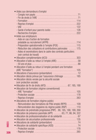 326
• Caisse nationale de compensation des cotisations
de sécurité sociale des VRP à cartes multiples . . . . . . . . . . . . . 241
• CAPE (contrat d’appui au projet d’entreprise) . . . . . . . . . . . . . . 237
• Carences (voir point de départ de l’indemnisation)
• Catégories de demandeurs d’emploi . . . . . . . . . . . . . . . . . . . . 217
• CATS (cessation d’activité de travailleurs salariés) . . . . . . . . . . . 90
• CEE (voir Espace économique européen - EEE)
• Chefs d’entreprise (voir dirigeants d’entreprise)
• Chômage partiel (voir activité partielle)
• CIA (contrat d’insertion par l’activité) . . . . . . . . . . . . . . . . . . . . 273
• CIE (contrat initiative-emploi) . . . . . . . . . . . . . . . . . . . . . . . . . 273
• CIF ( voir congé individuel de formation)
• CI-RMA (contrat d’insertion-RMA) . . . . . . . . . . . . . . . . . . . . . . 273
• CIVIS (voir contrat d’insertion dans la vie sociale)
• Complément de libre choix d’activité
(voir Prestation partagée d’éducation de l’enfant)
• Concubin (voir conjoint)
• Congé de reclassement . . . . . . . . . . . . . . . . . . . . . . . . . . . . . 148
• Congé individuel de formation (CIF) . . . . . . . . . . . . . . . . . . . . . 281
• Congé parental d’éducation . . . . . . . . . . . . . . . . . . . . . . . . . . 239
• Conjoint ou assimilé
- Conjoint du chef d’entreprise . . . . . . . . . . . . . . . . . . . . . . . . . 23
- Allocation décès prévue par l’assurance chômage . . . . . . . . . 185
- Démission pour suivre le conjoint . . . . . . . . . . . . . . . . . . . . 272
• Consulat . . . . . . . . . . . . . . . . . . . . . . . . . . . . . . . . . . . . . . . . . 35
• Contrat de génération . . . . . . . . . . . . . . . . . . . . . . . . . . . . . . 171
• Contrat de mandat . . . . . . . . . . . . . . . . . . . . . . . . . . . . . . . . . . 20
• Contrat de sécurisation professionnelle . . . . . . . . . . . . . . . . . . 131
- Employeurs concernés . . . . . . . . . . . . . . . . . . . . . . . . . . . . . 132
- Salariés concernés . . . . . . . . . . . . . . . . . . . . . . . . . . . . . . . 133
- Conséquences de l’acceptation du CSP . . . . . . . . . . . . . . . . 134
- Reprise d’activité . . . . . . . . . . . . . . . . . . . . . . . . . . . . . . . . 142
- Suspension d’activité . . . . . . . . . . . . . . . . . . . . . . . . . . . . . 144
- Interruption du CSP . . . . . . . . . . . . . . . . . . . . . . . . . . . . . . . 145
- Durée des droits à l’ARE à l’issue du CSP . . . . . . . . . . . . . . . 146
- Tableaux récapitulatifs des différentes étapes . . . . . . . . 140, 141
INDEX
 