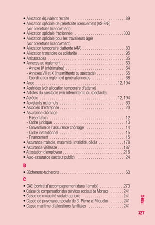 327
• Contrat de travail
- Contrat à durée indéterminée (CDI) . . . . . . . . . . . . . . . . . . . . 307
- Contrat à durée déterminée (CDD) . . . . . . . . . . . . . . . . . . . . 310
- Indemnités versées à l’occasion de la rupture
du contrat de travail (voir rupture du contrat de travail)
- Transaction (voir rupture du contrat de travail)
• Contrats de travail en alternance
- Contrat de professionnalisation . . . . . . . . . . . . . . . . . . . . . . 152
- Contrat d’apprentissage . . . . . . . . . . . . . . . . . . . . . . . . . . . . 162
• Contrats de travail particuliers
- Contrat unique d’insertion (CUI) . . . . . . . . . . . . . . . . . . . . . . 157
- CUI - CAE . . . . . . . . . . . . . . . . . . . . . . . . . . . . . . . . . . . . . . 157
- CUI - CIE . . . . . . . . . . . . . . . . . . . . . . . . . . . . . . . . . . . . . . . 159
- Contrat d’insertion dans la vie sociale (CIVIS) . . . . . . . . . . . . 169
- Contrat de génération . . . . . . . . . . . . . . . . . . . . . . . . . . . . . 177
- Emploi d’avenir . . . . . . . . . . . . . . . . . . . . . . . . . . . . . . . . . . 166
- Contrat emploi jeunes . . . . . . . . . . . . . . . . . . . . . . . . . . . . . 273
• Contributions à l’assurance chômage
- Secteur public . . . . . . . . . . . . . . . . . . . . . . . . . . . . . . . . 24, 244
- Expatriés . . . . . . . . . . . . . . . . . . . . . . . . . . . . . . . . . . . . . 34, 36
- Contributions générales . . . . . . . . . . . . . . . . . . . . . . . . . . . . 241
- Contribution spécifique . . . . . . . . . . . . . . . . . . . . . . . . . . . . 250
• Contrôle des demandeurs d’emploi
- Par la Direccte-ut . . . . . . . . . . . . . . . . . . . . . . . . . . . . . . . . 204
- Par Pôle emploi . . . . . . . . . . . . . . . . . . . . . . . . . . . . . . . . . . 200
• Convention de gestion (secteur public) . . . . . . . . . . . . . . . . . . . 24
• Convention de préretraite du FNE (voir préretraite licenciement)
• Coordination emploi secteur privé/secteur public . . . . . . . . . . . . 27
• Coordination en cas de travail dans l’EEE . . . . . . . . . . . . . . . . . 28
• Coordination entre règlement et annexes . . . . . . . . . . . . . . . . . 68
• Couverture maladie universelle (CMU) (voir protection sociale)
• Couverture sociale (voir protection sociale)
• Création d’entreprise . . . . . . . . . . . . . . . . . . . . . . . . . . . . . . . 252
• CRP (voir convention de reclassement personnalisé)
• CSP (voir contrat de sécurisation professionnelle)
• CTP (voir contrat de transition professionnelle)
• CUI (voir contrat unique d’insertion)
INDEX
 