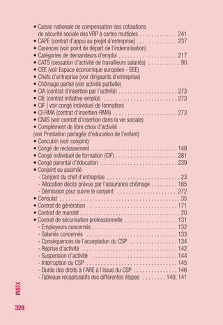 328
• Cumul allocations/rémunérations . . . . . . . . . . . . . . . . . . . . . . 261
- Allocations/revenus provenant de la reprise
ou de la création d’entreprise . . . . . . . . . . . . . . . . . . . . . . . . 257
- ARE/rémunérations . . . . . . . . . . . . . . . . . . . . . . . . . . . . . . . 261
- ARE “formation”/rémunérations . . . . . . . . . . . . . . . . . . . . . . 263
- ASP/rémunérations . . . . . . . . . . . . . . . . . . . . . . . . . . . . . . . 263
- ASS/rémunérations . . . . . . . . . . . . . . . . . . . . . . . . . . . . . . . 264
- ATA/rémunérations . . . . . . . . . . . . . . . . . . . . . . . . . . . . . . . 264
- Préretraite licenciement/rémunérations . . . . . . . . . . . . . . . . . 267
- Préretraite progressive/rémunérations . . . . . . . . . . . . . . . . . 268
• Cumul pension d’invalidité/allocations
(voir pension d’invalidité)
• Cumul retraite/allocations (voir retraite)
D
• Décès . . . . . . . . . . . . . . . . . . . . . . . . . . . . . . . . . . . . . . 178, 185
• Délais
- Délai d’attente . . . . . . . . . . . . . . . . . . . . . . . . . . . . . . . . . . 290
- Tableau sur les différents délais prévus par le règlement . . . . . . . 320
• Demande d’inscription et d’allocations . . . . . . . . . . . . . . . . . . 210
- Composition du dossier . . . . . . . . . . . . . . . . . . . . . . . . . . . . 214
• Demandeurs d’asile (voir allocation temporaire d’attente)
• Demandeurs d’emploi
- Catégories de demandeurs d’emploi . . . . . . . . . . . . . . . . . . . 217
• Démission . . . . . . . . . . . . . . . . . . . . . . . . . . . . . . . . . . . . . . . 272
- Démission et reprise de droits . . . . . . . . . . . . . . . . . . . . . . . 296
- Démission pour suivre son conjoint hors de France . . . . . . . . . 31
- Démissions présumées légitimes . . . . . . . . . . . . . . . . . . . . . 272
• Détenus (voir allocation temporaire d’attente)
• Différés d'indemnisation . . . . . . . . . . . . . . . . . . . . . . . . . 290, 320
• Direccte . . . . . . . . . . . . . . . . . . . . . . . . . . . . . . . . . . . . . . . . 206
• Direction départementale du travail, de l'emploi et de la
formation professionnelle (Ddtefp) (voir Direccte)
• Dirigeants d'entreprise . . . . . . . . . . . . . . . . . . . . . . . . . . . . . . . 20
• Dispense de recherche d’emploi . . . . . . . . . . . . . . . . . . . . . . . 102
• Dispositions transitoires . . . . . . . . . . . . . . . . . . . . . . . . . . . 40, 41
• Dockers . . . . . . . . . . . . . . . . . . . . . . . . . . . . . . . . . . . 63, 74, 228
• Droit d’option . . . . . . . . . . . . . . . . . . . . . . . . . . . . . . . . . . . . 297
• Droits rechargeables . . . . . . . . . . . . . . . . . . . . . . . . . . . . 38, 277
INDEX
 