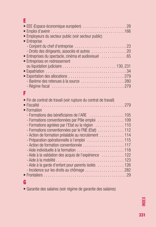 331
P
• PACS (voir conjoint)
• Parcours du demandeur d’emploi
- Elaboration du PPAE . . . . . . . . . . . . . . . . . . . . . . . . . . . . . . 219
- Suivi du PPAE . . . . . . . . . . . . . . . . . . . . . . . . . . . . . . . . . . . 220
• Pension d’invalidité . . . . . . . . . . . . . . . . . . . . . . . . . . . . . . . . 287
• Pension militaire (voir retraite)
• Pension vieillesse (voir retraite)
• Plan rebond pour l’emploi . . . . . . . . . . . . . . . . . . . . . . . . . . . . 46
• Point de départ du versement des allocations . . . . . . . . . . . . . 290
• Points de retraites complémentaires . . . . . . . . . . . . . . . . . . . . 189
• Pôle emploi (missions) . . . . . . . . . . . . . . . . . . . . . . . . . . . . . . 199
• PPAE (projet personnalisé d’action à l’emploi) . . . . . . . . . . . . . 219
• Préretraite licenciement . . . . . . . . . . . . . . . . . . . . . . . . . . . . . 100
- Protection sociale . . . . . . . . . . . . . . . . . . . . . . . . . . . . . . . . 178
- Allocation décès . . . . . . . . . . . . . . . . . . . . . . . . . . . . . . . . . 185
- Exportation des allocations . . . . . . . . . . . . . . . . . . . . . . . . . . 279
• Préretraite partagée d’éducation de l’enfant . . . . . . . . . . . . . . 239
• Prestations d'assurance maladie,
maternité, invalidité, décès (voir protection sociale)
• Prestations familiales (voir protection sociale)
• Prévoyance (voir protection sociale)
• Prime de reclassement . . . . . . . . . . . . . . . . . . . . . . . . . . . . . 143
• Protection sociale . . . . . . . . . . . . . . . . . . . . . . . . . . . . . . . . . 178
- Assurance maladie . . . . . . . . . . . . . . . . . . . . . . . . . . . . . . . 178
- Prévoyance . . . . . . . . . . . . . . . . . . . . . . . . . . . . . . . . . . . . . 182
- Couverture maladie universelle . . . . . . . . . . . . . . . . . . . . . . . 184
- Allocation décès . . . . . . . . . . . . . . . . . . . . . . . . . . . . . 178, 185
- Prestations familiales . . . . . . . . . . . . . . . . . . . . . . . . . . . . . . 186
- Assurance vieillesse . . . . . . . . . . . . . . . . . . . . . . . . . . . . . . 187
- Retraite complémentaire . . . . . . . . . . . . . . . . . . . . . . . . . . . 189
• Protection subsidiaire (voir allocation temporaire d’attente)
• Protection temporaire (voir allocation temporaire d’attente)
• PSP (Plan de sécurisation professionnelle) . . . . . . . . 135, 139, 145
R
• Réadmission . . . . . . . . . . . . . . . . . . . . . . . . . . . . . . . . . . . . . 296
• Recherche d’emploi . . . . . . . . . . . . . . . . . . . . . . . . . . . . 203, 211
• Réfugiés (voir allocation temporaire d’attente)
INDEX
 