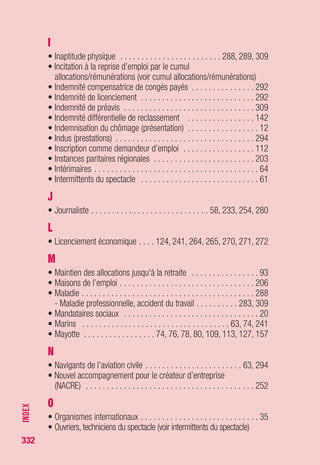332
• Régime de garantie des salaires . . . . . . . . . . . . . . . . . . .231, 244
• Règlements particuliers (spécificités professionnelles)
(voir annexes)
• Réinscription comme demandeur d’emploi . . . . . . . . . . . . . . . 212
• Remboursement des allocations de chômage
- par l’employeur . . . . . . . . . . . . . . . . . . . . . . . . . . . . . . . . . . 250
- par le demandeur d’emploi . . . . . . . . . . . . . . . . . . . . . . . . . 284
• Rémunération de fin de formation . . . . . . . . . . . . . . . . . . . . . . 108
• Rémunération des formations de Pôle emploi (RFPE) . . . . . . . . 109
• Rémunérations majorées . . . . . . . . . . . . . . . . . . . . . . . . . . . . 315
• Rémunération de stage du régime public (RSP) . . . . . . . . . . . . 110
• Rémunérations réduites . . . . . . . . . . . . . . . . . . . . . . . . . . . . . 313
• Reprise d’une activité bénévole . . . . . . . . . . . . . . . . . . . . . . . . 294
• Reprise d’une activité professionnelle . . . . . . . . . . . . . . . . . . . 295
• Reprise d’entreprise . . . . . . . . . . . . . . . . . . . . . . . . . . . . . . . . 252
• Reprise des droits . . . . . . . . . . . . . . . . . . . . . . . . . . . . . . . . . 296
• Retenues à la source . . . . . . . . . . . . . . . . . . . . . . . . . . . . . . . 279
• Retenues sur allocation . . . . . . . . . . . . . . . . . . . . . . . . . . . . . 299
• Retraite militaire . . . . . . . . . . . . . . . . . . . . . . . . . . . . . . . . . . 304
• Retraites
- Validation des trimestres au titre
de l’assurance vieillesse . . . . . . . . . . . . . . . . . . . . . . . . . . . 187
- Retraite complémentaire . . . . . . . . . . . . . . . . . . . . . . . . . . . 189
- Incidence sur les allocations . . . . . . . . . . . . . . . . . . . . . . . . 301
• Revalorisations des allocations . . . . . . . . . . . . . . . . . . . . . . . . 306
• RSA . . . . . . . . . . . . . . . . . . . . . . . . . . . . . . . . . . . . 54, 58, 81, 82
- ASS/RSA : les principales différences . . . . . . . . . . . . . . . . . . . 78
• Rupture du contrat d’apprentissage . . . . . . . . . . . . . . . . . . . . 311
• Rupture du contrat de travail . . . . . . . . . . . . . . . . . . . . . . . . . 307
- Indemnités de rupture : tableau : conséquence sur
le calcul du différé spécifique . . . . . . . . . . . . . . . . . . . . . . . . 290
- Différentes formes de ruptures du contrat :
conséquences réglementaires . . . . . . . . . . . . . . . . . . . . . . . 307
- Transaction : conséquence sur le droit aux allocations . . . . . . 316
S
• Saisies sur allocations . . . . . . . . . . . . . . . . . . . . . . . . . . . . . . 312
• Salaire de référence . . . . . . . . . . . . . . . . . . . . . . . . . . . . . . . . 313
• Salaires inhabituels . . . . . . . . . . . . . . . . . . . . . . . . . . . . . . . . . 69
INDEX
 