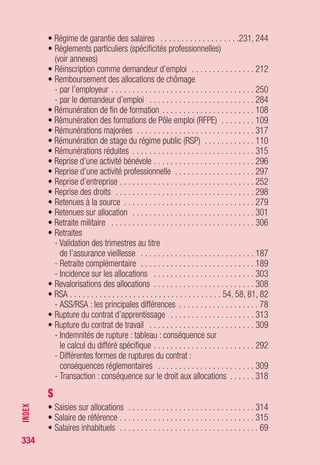 334
T
• Techniciens des entreprises de spectacle, de la production
ciné, TV, audio . . . . . . . . . . . . . . . . . . . . . . . . . . . . . . . . . . . . . 65
• Temps partiel . . . . . . . . . . . . . . . . . . . . . . . . . . . . . . . . . 314, 317
• Territoires d’Outre Mer . . . . . . . . . . . . . . . . . . . . . . . . . . . . . . . 32
• Transaction . . . . . . . . . . . . . . . . . . . . . . . . . . . . . . . . . . . . . . 316
• Travail
- Reprise de travail . . . . . . . . . . . . . . . . . . . . . . . . . . . . . 261, 295
- Travail conservé en cas de pluri-activités . . . . . . . . . . . . . . . 269
- Travail moins rémunéré que le précédent (voir allocation
différentielle de reclassement)
• Travail à domicile . . . . . . . . . . . . . . . . . . . . . . . . . . . . . . . . . . . 63
• Travail à l’étranger . . . . . . . . . . . . . . . . . . . . . . . . . . . . . . . . . . 28
• Travail à temps partiel
- Incidence d’une reprise de travail à temps partiel
sur les droits ouverts (voir incitation à la reprise d’emploi
par le cumul allocations/rémunérations)
- Incidence sur l’ouverture et le montant des droits . . . . . . . . . 305
• Travail bénévole . . . . . . . . . . . . . . . . . . . . . . . . . . . . . . . . . . . 294
• Travail dans l’Espace économique européen (voir EEE)
• Travail dans le secteur privé . . . . . . . . . . . . . . . . . . . . . . . . . . . 20
• Travail dans le secteur public . . . . . . . . . . . . . . . . . . . . . . . . . . 24
• Travail dans un Territoire d’Outre Mer . . . . . . . . . . . . . . . . . . . . 32
• Travail en Suisse . . . . . . . . . . . . . . . . . . . . . . . . . . . . . . . . . . . 32
• Travail frontalier . . . . . . . . . . . . . . . . . . . . . . . . . . . . . . . . . . . . 29
• Travail intérimaire ou intermittent . . . . . . . . . . . . . . . . . . . . . . . 60
• Travail réduit
- Pluriactivités : perte de l’un des emplois . . . . . . . . . . . . . . . . 287
- Reprise du travail réduit . . . . . . . . . . . . . . . . . . . . . . . . . . . . 261
U
• Unédic (missions) . . . . . . . . . . . . . . . . . . . . . . . . . . . . . . . . . . 197
• Union européenne (voir Espace économique européen - EEE)
• Urssaf . . . . . . . . . . . . . . . . . . . . . . . . . . . . . . . . . . . . . . . . . . 241
INDEX
 