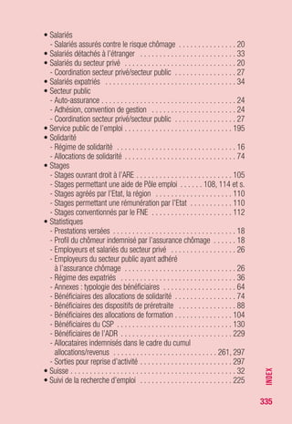 335
V
• VAE (validation des acquis de l’expérience) . . . . . . . . . . . . . . . 122
• Victimes étrangères de la traite et du proxénétisme
(voir allocation temporaire d’attente)
• VRP . . . . . . . . . . . . . . . . . . . . . . . . . . . . . . . . . . . . . 63, 241, 292
INDEX
 