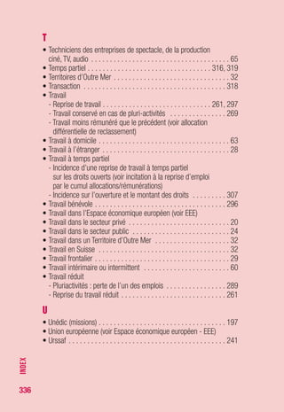 336
AAH Allocation aux adultes handicapés
AC Assurance chômage
Accord d’appli. Accord d’application
ACCRE Aide aux chômeurs créateurs ou repreneurs d’entreprise
ACO Allocation complémentaire
ACOSS Agence centrale des organismes de sécurité sociale
ADR Aide différentielle de reclassement
AE Attestation d’employeur
AER Allocation équivalent retraite
AFC Action de formation conventionnée
AFD Allocation de fin de droits
AFDEF Allocation en faveur des demandeurs d’emploi en formation
AFE Aide forfaitaire à l’employeur
AFF Allocation de fin de formation
AFPA Association pour la formation professionnelle des adultes
AFPR Action de formation préalable au recrutement
AFR Allocation de formation-reclassement
AGEPI Aide à la garde d’enfant pour parents isolés
AGIRC Association générale des institutions de retraite des cadres
AGS Association pour la gestion du régime de garantie
des créances des salariés
AIF Aide individuelle à la formation
ANI Accord national interprofessionnel
ANPE Agence nationale pour l’emploi
APCE Agence pour la création d’entreprise
APEC Association pour l’emploi des cadres
API Allocation de parent isolé
APS Allocation de professionnalisation et de solidarité
ARCE Aide à la reprise ou à la création d’entreprise
ARE Allocation d’aide au retour à l’emploi
ARE(f) Allocation d’aide au retour à l’emploi (formation)
ARRCO Association pour le régime de retraite complémentaire
des salariés
LISTEDESPRINCIPAUXSIGLESETABRÉVIATIONS
Liste des principaux sigles et abréviations
 