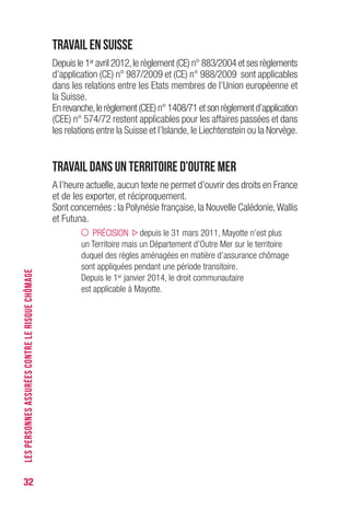 32
Travail en Suisse
Depuis le 1er avril 2012,le règlement (CE) n° 883/2004 et ses règlements
d’application (CE) n° 987/2009 et (CE) n° 988/2009 sont applicables
dans les relations entre les Etats membres de l’Union européenne et
la Suisse.
Enrevanche,lerèglement(CEE)n°1408/71etsonrèglementd’application
(CEE) n° 574/72 restent applicables pour les affaires passées et dans
les relations entre la Suisse et l’Islande, le Liechtenstein ou la Norvège.
Travail dans un Territoire d’Outre Mer
A l’heure actuelle, aucun texte ne permet d’ouvrir des droits en France
et de les exporter, et réciproquement.
Sont concernées : la Polynésie française, la Nouvelle Calédonie,Wallis
et Futuna.
PRÉCISION depuis le 31 mars 2011, Mayotte n’est plus
un Territoire mais un Département d’Outre Mer sur le territoire
duquel des règles aménagées en matière d’assurance chômage
sont appliquées pendant une période transitoire.
Depuis le 1er janvier 2014, le droit communautaire
est applicable à Mayotte.
LESPERSONNESASSURÉESCONTRELERISQUECHÔMAGE
 