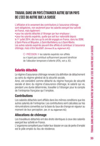 33
Travail dans un pays étranger autre qu’un pays
de l’EEE ou autre que la Suisse
L’affiliation et le versement des contributions à l’assurance chômage
sont obligatoires, non seulement pour les salariés exerçant leur activité
en France, mais également :
• pour les salariés détachés à l’étranger par leur employeur ;
• pour les salariés expatriés, quelle que soit leur nationalité depuis
le 1er juillet 2014, dès lors qu’ils ont été engagés en France, dans les DOM,
à Saint-Pierre et Miquelon, à Saint-Barthélemy ou à Saint-Martin.
Les autres salariés expatriés peuvent être affiliés et contribuer à l’assurance
chômage, mais à titre facultatif. (Annexe IX au règlement AC)
PRÉCISION les salariés expatriés non affiliés
ou n’ayant pas contribué suffisamment peuvent bénéficier
de l’allocation temporaire d’attente (ATA), voir p. 83.
Salariés détachés
Le régime d’assurance chômage renvoie à la définition de détachement
au sens du régime général de la sécurité sociale.
Ainsi, est considéré comme détaché du régime français de sécurité
sociale et donc du régime d’assurance chômage, le salarié qui va,
pendant une durée déterminée, travailler à l’étranger pour le compte
de l’entreprise française qui l’emploie.
Contributions
Les salariés détachés sont affiliés dans les mêmes conditions que les
autres salariés de l’entreprise. Les contributions sont calculées sur les
rémunérations converties sur la base du taux de change en vigueur au
moment de leur perception. (Art. 51 du règlement AC)
Allocations de chômage
Les travailleurs détachés ont des droits identiques à ceux des salariés
exerçant leur activité en France.
L’organisme compétent pour traiter leur dossier en cas de perte d’emploi
est le pôle emploi du lieu de résidence.
TRAVAILDANSUNPAYSÉTRANGERAUTREQU’UNPAYSDEL’EEEOUAUTREQUELASUISSE
 