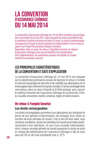 38
La convention d’assurance chômage du 14 mai 2014 maintient les principes
de la convention du 6 mai 2011 selon lesquels les droits sont déterminés :
la condition d’activité minimale est fixée à 4 mois, la durée d’indemnisation
correspond à la durée d’activité salariée et l’indemnisation s’inscrit dans le
cadre d’un Projet Personnalisé d’Accès à l’Emploi.
Cependant, dans un souci de retour à l’équilibre financier du régime
d’assurance chômage ainsi que de lisibilité et de simplification
de la réglementation, les partenaires sociaux ont adopté un certain
nombre de nouvelles mesures.
Les principales caractéristiques
de la convention et date d’application
La convention d’assurance chômage du 14 mai 2014 est marquée
par la volonté des partenaires sociaux de favoriser le retour à l’emploi
en donnant davantage de sécurité et de visibilité aux allocataires et en
encourageant plus fortement la reprise d’emploi.D’autres aménagements
sont prévus, dans un souci d’équité et d’effort partagé, pour assurer
la maîtrise financière de l’assurance chômage et sa pérennité. Enfin,
la nouvelle convention clarifie certaines règles d’indemnisation.
Un retour à l’emploi favorisé
Les droits rechargeables
Les droits rechargeables permettent aux allocataires qui atteignent le
terme de leur période d’indemnisation, de recharger leurs droits en
fonction de leurs périodes de travail, c’est-à-dire de faire valoir, sous
certaines conditions, toutes les périodes de travail accomplies posté-
rieurement à leur admission, en vue d’une nouvelle indemnisation.
Ainsi, chaque nouvelle période de travail augmente la durée de prise
en charge des bénéficiaires de l’assurance chômage si elle se situe
dans les 28 ou 36 mois précédents (voir p. 277).
LA CONVENTION
D’ASSURANCECHÔMAGE
DU14 MAI 2014
 