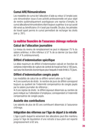 39
Cumul ARE/Rémunérations
Les modalités de cumul de l’allocation d’aide au retour à l’emploi avec
une rémunération issue d’une activité professionnelle ont pour objet
de rendre systématiquement avantageuse une reprise d’emploi, le
cumul allocations/rémunérations étant toujours supérieur à ce qui aurait
été versé au bénéficiaire s’il n’avait pas travaillé. De plus, les périodes
de travail ayant permis le cumul permettent de recharger les droits
(voir p. 261).
La maîtrise financière de l’assurance chômage renforcée
Calcul de l’allocation journalière
Le niveau du revenu de remplacement ne peut ni dépasser 75 % du
salaire antérieur, ni être inférieur à 57 % de ce dernier (ce taux était
de 57,4 % antérieurement).
Différé d’indemnisation spécifique
Le délai maximum de différé d’indemnisation calculé en fonction de
certaines indemnités de rupture de contrat de travail est fixé à 180 jours,
sauf pour les licenciés économiques pour lesquels il reste limité à 75 jours.
Différé d’indemnisation congés payés
Les modalités de calcul de ce différé varient selon qu’il s’agit :
• d’une ouverture de droits : le nombre de jours de différé correspond
toujours au quotient de l’indemnité compensatrice de congés payés
par le salaire journalier de référence ;
• d’une reprise de droits : le différé équivaut désormais au nombre de
jours indiqué sur l’attestation d’employeur, correspondant à l’indemnité
compensatrice de congés payés.
Assiette des contributions
Les salariés de plus de 65 ans contribuent désormais à l’assurance
chômage.
Intégration des réformes sur l’âge de départ à la retraite
L’âge à partir duquel le versement des allocations peut être maintenu
jusqu’à l’âge de liquidation d’une retraite à taux plein est reporté
progressivement à 62 ans.
LESPRINCIPALESCARACTÉRISTIQUESDELACONVENTIONETDATED’APPLICATION
 