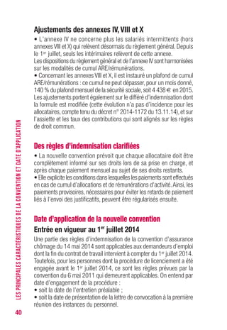 40
Ajustements des annexes Iv, vIII et X
• L’annexe IV ne concerne plus les salariés intermittents (hors
annexes VIII et X) qui relèvent désormais du règlement général. Depuis
le 1er juillet, seuls les intérimaires relèvent de cette annexe.
Les dispositions du règlement général et de l’annexe IV sont harmonisées
sur les modalités de cumul ARE/rémunérations.
• Concernant les annexes VIII et X, il est instauré un plafond de cumul
ARE/rémunérations : ce cumul ne peut dépasser, pour un mois donné,
140 % du plafond mensuel de la sécurité sociale,soit 4 438 € en 2015.
Les ajustements portent également sur le différé d’indemnisation dont
la formule est modifiée (cette évolution n’a pas d’incidence pour les
allocataires,compte tenu du décret n° 2014-1172 du 13.11.14),et sur
l’assiette et les taux des contributions qui sont alignés sur les règles
de droit commun.
Des règles d’indemnisation clarifiées
• La nouvelle convention prévoit que chaque allocataire doit être
complètement informé sur ses droits lors de sa prise en charge, et
après chaque paiement mensuel au sujet de ses droits restants.
• Elle explicite les conditions dans lesquelles les paiements sont effectués
en cas de cumul d’allocations et de rémunérations d’activité.Ainsi, les
paiements provisoires, nécessaires pour éviter les retards de paiement
liés à l’envoi des justificatifs, peuvent être régularisés ensuite.
Date d’application de la nouvelle convention
Entrée en vigueur au 1er
juillet 2014
Une partie des règles d’indemnisation de la convention d’assurance
chômage du 14 mai 2014 sont applicables aux demandeurs d’emploi
dont la fin du contrat de travail intervient à compter du 1er juillet 2014.
Toutefois, pour les personnes dont la procédure de licenciement a été
engagée avant le 1er juillet 2014, ce sont les règles prévues par la
convention du 6 mai 2011 qui demeurent applicables. On entend par
date d’engagement de la procédure :
• soit la date de l’entretien préalable ;
• soit la date de présentation de la lettre de convocation à la première
réunion des instances du personnel.
LESPRINCIPALESCARACTÉRISTIQUESDELACONVENTIONETDATED’APPLICATION
 