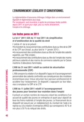 42
L’environnement législatif et conventionnel
La réglementation d’assurance chômage s’intègre dans un environnement
législatif et réglementaire plus large.
Par conséquent, sont énumérés ci-après les principaux textes publiés
depuis 2011 et ayant pour objet, plus ou moins directement,
l’emploi et le chômage.
Les textes parus en 2011
La loi n° 2011-525 du 17 mai 2011 de simplification
et d’amélioration de la qualité du droit
L’article 41 de la loi prévoit :
• le transfert du recouvrement des contributions dues au titre de la CRP
et du CTP aux Urssaf, au plus tard le 1er janvier 2013 ;
• le recouvrement des contributions dues au titre de l’emploi des salariés
expatriés, par Pôle emploi ;
• le recouvrement des contributions dues au titre de l’emploi des marins
pêcheurs salariés et des marins de commerce salariés par la Caisse
maritime d’allocations famimiales.
L’ANI du 31 mai 2011 relatif au contrat de sécurisation
professionnelle (CSP)
L’ANI consacre la création d’un dispositif d’appui et d’accompagnement
personnalisé des salariés confrontés aux conséquences des mutations
économiques pour mieux sécuriser leur parcours professionnel et
accélérer leur reclassement. Ce dispositif, s’appuyant sur leur bilan,
vise à remplacer la CRP et le CTP.
L’ANI du 11 juillet 2011 relatif à l’accompagnement
des jeunes pour favoriser leur maintien dans l’emploi
Il prévoit un certain nombre de mesures créant les conditions d’un
accueil de qualité des jeunes en entreprise et ayant pour objectif de
lever les freins matériels à l’emploi des jeunes. Le financement de ce
dispositif est assuré par un redéploiement du montant de l’aide à la
reprise ou à la création d’entreprise (ARCE) qui correspond à 45 % et
non plus à 50 % du reliquat des droits.
L’ENVIRONNEMENTLÉGISLATIFETCONVENTIONNEL
 