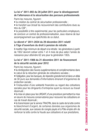 43
La loi n° 2011-893 du 28 juillet 2011 pour le développement
de l'alternance et la sécurisation des parcours professionnels
Parmi les mesures, figurent :
• la création du contrat de sécurisation professionnelle ;
• le transfert aux Urssaf du recouvrement des contributions dues au
titre du CSP ;
• la possibilité à titre expérimental, pour les particuliers employeurs,
de conclure un contrat de professionnalisation, sous réserve de leur
accompagnement aux spécificités de ce statut.
Le décret n° 2011-2034 du 29 décembre 2011 relatif
à l'âge d'ouverture du droit à pension de retraite
Il modifie l’âge minimum de départ à la retraite :les générations à partir
de 1952 devront cotiser entre 1 et 4 mois de plus selon l’année de
naissance pour atteindre 62 ans pour la génération 1955.
La loi n° 2011-1906 du 21 décembre 2011 de financement
de la sécurité sociale pour 2012
Parmi les mesures, figurent :
• la réintégration des heures supplémentaires et complémentaires dans
le calcul de la réduction générale de cotisations sociales ;
• l’obligation,pour les banques,de répondre gratuitement et dans un délai
de 30 jours aux demandes d'informations émanant d'organismes de
protection sociale ;
• l’instauration d'une solidarité financière au regard des cotisations
sociales pour les dirigeants d'entreprise ayant eu recours au travail
dissimulé ;
• la mise en place pour les URSAFF,d'une procédure permettant la mise
en œuvre de mesures conservatoires pour recouvrer les cotisations en
cas de travail dissimulé ;
• la transmission par le serviceTRACFIN,dans le cadre de la lutte contre
le blanchiment d’argent, de certaines données aux organismes de
sécurité sociale, aux caisses de congés payés et à Pôle emploi afin de
renforcer la lutte contre la fraude aux cotisations et aux prestations.
L’ENVIRONNEMENTLÉGISLATIFETCONVENTIONNEL
 