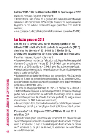 44
La loi n° 2011-1977 du 28 décembre 2011 de finances pour 2012
Parmi les mesures, figurent notamment :
• le transfert à Pôle emploi de la gestion des indus des allocations de
solidarité.La loi permet ainsi à Pôle emploi d’assurer de façon autonome
la gestion de ces indus et renforce les règles permettant d’en limiter le
nombre ;
•lasuppressiondudispositifdepréretraitelicenciement(conventionAS-FNE).
Les textes parus en 2012
Les ANI du 13 janvier 2012 sur le chômage partiel et du
6 février 2012 relatif à l’activité partielle de longue durée (APLD)
ainsi que les décrets n° 2012-183 du 7 février 2012,
n° 2012-275 du 28 février 2012 et n° 2012-341 du 9 mars 2012
Parmi les mesures, figurent notamment :
• l’augmentation du montant de l’allocation spécifique de chômage partiel
d’un euro à compter du 1er mars 2012 (4,84 €/h pour les entreprises
de moins de 250 salariés et 4,33 €/h pour les autres entreprises) ;
• depuis cette même date, la revalorisation de l’indemnisation prévue
dans le cadre de l’APLD ;
• l’abaissement de la durée minimale des conventions APLD à 2 mois
au lieu de 3,pour les conventions signées jusqu’au 30 septembre 2012.
Les partenaires sociaux souhaitent prolonger cette expérimentation
jusqu’au 31 décembre 2012 ;
• la prise en charge par l’Unédic de l’APLD à hauteur de 2,90 €/h ;
• la facilitation de l’accès à la formation pendant la période de chômage
partiel,avec le versement d’une indemnité de chômage partiel au salarié
en formation pendant la période d’activité partielle de longue durée
d’un montant de 100 % de son salaire net ;
• la suppression de la demande d’autorisation préalable pour recourir
au chômage partiel, que l’employeur devait solliciter auprès du préfet.
L’avenant n° 1 du 23 janvier 2012 à l’ANI du 31 mai 2011
relatif au CSP
Il prévoit l’interruption temporaire du versement des allocations de
sécurisation professionnelle en cas de reprise d’une activité comprise
entre 2 semaines et 6 mois. En cas de reprise d’une activité de moins
de 2 semaines ou de plus de 6 mois, le versement des allocations
cesse définitivement.
L’ENVIRONNEMENTLÉGISLATIFETCONVENTIONNEL
 
