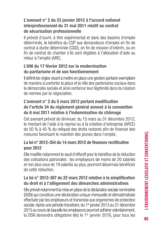 45
L’avenant n° 2 du 23 janvier 2012 à l'accord national
interprofessionnel du 31 mai 2011 relatif au contrat
de sécurisation professionnelle
Il prévoit d’ouvrir, à titre expérimental et dans des bassins d'emploi
déterminés, le bénéfice du CSP aux demandeurs d'emploi en fin de
contrat à durée déterminée (CDD), en fin de mission d'intérim, ou en
fin de contrat de chantier s’ils sont éligibles à l'allocation d'aide au
retour à l'emploi (ARE).
L’ANI du 17 février 2012 sur la modernisation
du paritarisme et de son fonctionnement
Il définit les règles visant à mettre en place une gestion paritaire exemplaire
de manière à conforter la place et le rôle des partenaires sociaux dans
la démocratie sociale et ainsi renforcer leur légitimité dans la création
de normes par la négociation.
L’avenant n° 2 du 5 mars 2012 portant modification
de l'article 34 du règlement général annexé à la convention
du 6 mai 2011 relative à l'indemnisation du chômage
Cet avenant prévoit de diminuer, du 15 mars au 31 décembre 2012,
le montant de l’aide à la reprise ou à la création d’entreprise (ARCE)
de 50 % à 45 % du reliquat des droits restants afin de financer des
mesures favorisant le maintien des jeunes dans l’emploi.
La loi n° 2012-354 du 14 mars 2012 de finances rectificative
pour 2012
Elle modifie notamment le seuil d’effectif pour le bénéfice de la réduction
des cotisations patronales : les employeurs de moins de 20 salariés
et non plus ceux de 19 salariés au plus, pourront désormais bénéficier
de cette réduction.
La loi n° 2012-387 du 22 mars 2012 relative à la simplification
du droit et à l’allègement des démarches administratives
Elleprévoitnotammentlamiseenplacedeladéclarationsocialenominative
(DSN) qui constitue une déclaration unique mensuelle et dématérialisée
effectuée par les employeurs et transmise aux organismes de protection
sociale.Après une période transitoire,du 1er janvier 2013 au 31 décembre
2015aucoursdelaquellelesemployeurspourrontadhérervolontairement,
la DSN deviendra obligatoire dès le 1er janvier 2016, pour tous les
L’ENVIRONNEMENTLÉGISLATIFETCONVENTIONNEL
 