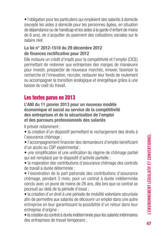 47
• l’obligation pour les particuliers qui emploient des salariés à domicile
(excepté les aides à domicile pour les personnes âgées, en situation
de dépendance ou de handicap et les aides à la garde d’enfant de moins
de 6 ans), de s’acquitter du paiement des cotisations sociales sur le
salaire réel.
La loi n° 2012-1510 du 29 décembre 2012
de finances rectificative pour 2012
Elle instaure un crédit d’impôt pour la compétitivité et l’emploi (CICE)
permettant de redonner aux entreprises des marges de manœuvre
pour investir, prospecter de nouveaux marchés, innover, favoriser la
recherche et l’innovation, recruter, restaurer leur fonds de roulement
ou accompagner la transition écologique et énergétique grâce à une
baisse du coût du travail.
Les textes parus en 2013
L’ANI du 11 janvier 2013 pour un nouveau modèle
économique et social au service de la compétitivité
des entreprises et de la sécurisation de l’emploi
et des parcours professionnels des salariés
Il prévoit notamment :
• la création d’un dispositif permettant le rechargement des droits à
l’assurance chômage ;
• l’accompagnement financier des demandeurs d’emploi bénéficiant
d’un accès au CSP expérimental ;
• une simplification et une unification du régime de chômage partiel
qui est remplacé par le dispositif d’activité partielle ;
• la majoration des contributions d’assurance chômage des contrats
de travail à durée déterminée ;
• l’exonération de la part patronale des contributions d’assurance
chômage, pendant 3 mois, pour un contrat à durée indéterminée
conclu avec un jeune de moins de 26 ans, dès lors que ce contrat se
poursuit au-delà de la période d’essai ;
• la création d’un droit à une période de mobilité volontaire sécurisée
afin de permettre aux salariés de découvrir un emploi dans une autre
entreprise en leur garantissant la possibilité d’un retour dans leur
entreprise d’origine ;
• la création du contrat à durée indéterminée pour les salariés intérimaires
des entreprises de travail temporaire ;
L’ENVIRONNEMENTLÉGISLATIFETCONVENTIONNEL
 