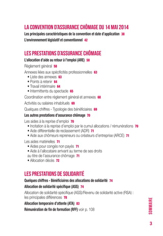 3
LA CONVENTION D’ASSURANCE CHÔMAGE DU 14 MAI 2014
Les principales caractéristiques de la convention et date d’application 38
L’environnement législatif et conventionnel 42
LES PRESTATIONS D’ASSURANCE CHÔMAGE
L’allocation d’aide au retour à l’emploi (ARE) 58
Règlement général 58
Annexes liées aux spécificités professionnelles 63
• Liste des annexes 63
• Points à retenir 64
• Travail intérimaire 64
• Intermittents du spectacle 65
Coordination entre règlement général et annexes 68
Activités ou salaires inhabituels 69
Quelques chiffres - Typologie des bénéficiaires 69
Les autres prestations d’assurance chômage 70
Les aides à la reprise d’emploi 70
• Incitation à la reprise d’emploi par le cumul allocations / rémunérations 70
• Aide différentielle de reclassement (ADR) 71
• Aide aux chômeurs repreneurs ou créateurs d’entreprise (ARCE) 71
Les aides matérielles 71
• Aides pour congés non payés 71
• Aide à l’allocataire arrivant au terme de ses droits
au titre de l’assurance chômage 71
• Allocation décès 72
LES PRESTATIONS DE SOLIDARITÉ
Quelques chiffres - Bénéficiaires des allocations de solidarité 74
Allocation de solidarité spécifique (ASS) 74
Allocation de solidarité spécifique (ASS)/Revenu de solidarité active (RSA) :
les principales différences 78
Allocation temporaire d’attente (ATA) 83
Rémunération de fin de formation (RFF) voir p. 108
SOMMAIRE
 