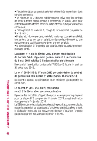 48
• l’expérimentation du contrat à durée indéterminée intermittent dans
certains secteurs ;
• un minimum de 24 heures hebdomadaires prévu pour les contrats
de travail à temps partiel conclus à compter du 1er janvier 2014 pour
éviter les contrats à temps partiel de faible intensité subis par les salariés
concernés ;
• l’allongement de la durée du congé de reclassement qui passe de
9 à 12 mois ;
• l’instauration du compte personnel de formation qui pourra être mobilisé,
tout au long de sa vie, par un salarié, un demandeur d’emploi ou une
personne sans qualification avant son premier emploi ;
• la généralisation à l’ensemble des salariés, de la couverture complé-
mentaire santé.
L’avenant n° 4 du 28 février 2013 portant modification
de l'article 34 du règlement général annexé à la convention
du 6 mai 2011 relative à l'indemnisation du chômage
Il reconduit la réduction du taux de l’ARCE à 45 %, du 1er avril au
31 décembre 2013.
La loi n° 2013-185 du 1er
mars 2013 portant création du contrat
de génération et le décret n° 2013-222 du 15 mars 2013
Ils créent le contrat de génération et en précisent les modalités de
conclusion.
Le décret n° 2013-266 du 28 mars 2013
relatif à la déclaration sociale nominative
Il précise les modalités d’application pour les employeurs qui optent
pour ce dispositif à compter du 1er janvier 2013, sa généralisation
étant prévue le 1er janvier 2016.
La DSN concerne les attestations de salaire pour l’assurance maladie,
maternité,paternité,les attestations d’employeur destinées à Pôle emploi,
la déclaration mensuelle des mouvements de main-d’œuvre et l’enquête
statistique sur les mouvements de main-d’œuvre.
L’ENVIRONNEMENTLÉGISLATIFETCONVENTIONNEL
 