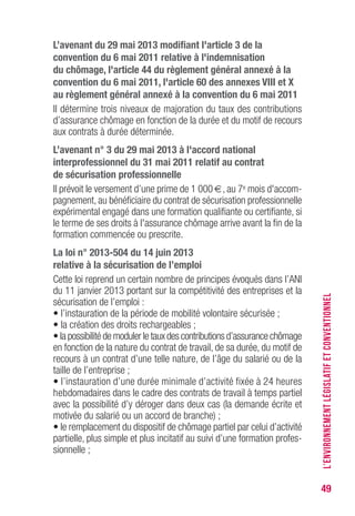49
L’avenant du 29 mai 2013 modifiant l'article 3 de la
convention du 6 mai 2011 relative à l'indemnisation
du chômage, l'article 44 du règlement général annexé à la
convention du 6 mai 2011, l'article 60 des annexes vIII et X
au règlement général annexé à la convention du 6 mai 2011
Il détermine trois niveaux de majoration du taux des contributions
d’assurance chômage en fonction de la durée et du motif de recours
aux contrats à durée déterminée.
L’avenant n° 3 du 29 mai 2013 à l'accord national
interprofessionnel du 31 mai 2011 relatif au contrat
de sécurisation professionnelle
Il prévoit le versement d’une prime de 1 000 €, au 7e mois d'accom-
pagnement, au bénéficiaire du contrat de sécurisation professionnelle
expérimental engagé dans une formation qualifiante ou certifiante, si
le terme de ses droits à l'assurance chômage arrive avant la fin de la
formation commencée ou prescrite.
La loi n° 2013-504 du 14 juin 2013
relative à la sécurisation de l’emploi
Cette loi reprend un certain nombre de principes évoqués dans l’ANI
du 11 janvier 2013 portant sur la compétitivité des entreprises et la
sécurisation de l’emploi :
• l’instauration de la période de mobilité volontaire sécurisée ;
• la création des droits rechargeables ;
• la possibilité de moduler le taux des contributions d’assurance chômage
en fonction de la nature du contrat de travail, de sa durée, du motif de
recours à un contrat d’une telle nature, de l’âge du salarié ou de la
taille de l’entreprise ;
• l’instauration d’une durée minimale d’activité fixée à 24 heures
hebdomadaires dans le cadre des contrats de travail à temps partiel
avec la possibilité d’y déroger dans deux cas (la demande écrite et
motivée du salarié ou un accord de branche) ;
• le remplacement du dispositif de chômage partiel par celui d’activité
partielle, plus simple et plus incitatif au suivi d’une formation profes-
sionnelle ;
L’ENVIRONNEMENTLÉGISLATIFETCONVENTIONNEL
 