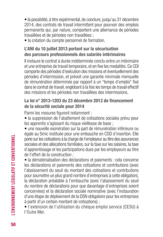 50
• la possibilité,à titre expérimental,de conclure,jusqu’au 31 décembre
2014, des contrats de travail intermittent pour pourvoir des emplois
permanents qui, par nature, comportent une alternance de périodes
travaillées et de périodes non travaillées ;
• la création du compte personnel de formation.
L’ANI du 10 juillet 2013 portant sur la sécurisation
des parcours professionnels des salariés intérimaires
Il instaure le contrat à durée indéterminée conclu entre un intérimaire
et une entreprise de travail temporaire, et en fixe les modalités. Ce CDI
comporte des périodes d’exécution des missions et éventuellement des
périodes d’intermission, et prévoit une garantie minimale mensuelle
de rémunération déterminée par rapport à un “temps d’emploi” fixé
dans le contrat de travail, englobant à la fois les temps de travail effectif
des missions et les périodes non travaillées des intermissions.
La loi n° 2013-1203 du 23 décembre 2013 de financement
de la sécurité sociale pour 2014
Parmi les mesures figurent notamment :
• la suppression de l’abattement de cotisations sociales prévu pour
les apprentis s’agissant du risque vieillesse de base ;
• une nouvelle exonération sur la part de rémunération inférieure ou
égale au Smic instituée pour une embauche en CDD d’insertion. Elle
porte sur les cotisations à la charge de l’employeur au titre des assurances
sociales et des allocations familiales, sur la taxe sur les salaires, la taxe
d’apprentissage et les participations dues par les employeurs au titre
de l’effort de la construction ;
• la dématérialisation des déclarations et paiements : cela concerne
les déclarations et paiements des cotisations et contributions (avec
l’abaissement du seuil du montant des cotisations et contributions
pour soumettre un plus grand nombre d’entreprises à cette obligation),
la déclaration préalable à l’embauche (avec l’abaissement du seuil
du nombre de déclarations pour que davantage d’entreprises soient
concernées) et la déclaration sociale nominative (avec l’instauration
d’une étape de déploiement de la DSN obligatoire pour les entreprises
à partir d’un certain montant de cotisations) ;
• l’extension de l’utilisation du chèque emploi service (CESU) à
l’Outre Mer.
L’ENVIRONNEMENTLÉGISLATIFETCONVENTIONNEL
 