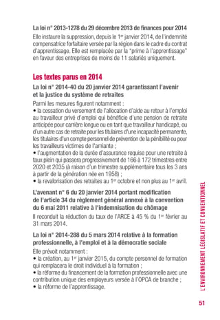 51
La loi n° 2013-1278 du 29 décembre 2013 de finances pour 2014
Elle instaure la suppression, depuis le 1er janvier 2014, de l’indemnité
compensatrice forfaitaire versée par la région dans le cadre du contrat
d’apprentissage. Elle est remplacée par la “prime à l’apprentissage”
en faveur des entreprises de moins de 11 salariés uniquement.
Les textes parus en 2014
La loi n° 2014-40 du 20 janvier 2014 garantissant l’avenir
et la justice du système de retraites
Parmi les mesures figurent notamment :
• la cessation du versement de l’allocation d’aide au retour à l’emploi
au travailleur privé d’emploi qui bénéficie d’une pension de retraite
anticipée pour carrière longue ou en tant que travailleur handicapé, ou
d’un autre cas de retraite pour les titulaires d'une incapacité permanente,
les titulaires d'un compte personnel de prévention de la pénibilité ou pour
les travailleurs victimes de l'amiante ;
• l’augmentation de la durée d’assurance requise pour une retraite à
taux plein qui passera progressivement de 166 à 172 trimestres entre
2020 et 2035 (à raison d’un trimestre supplémentaire tous les 3 ans
à partir de la génération née en 1958) ;
• la revalorisation des retraites au 1er octobre et non plus au 1er avril.
L’avenant n° 6 du 20 janvier 2014 portant modification
de l'article 34 du règlement général annexé à la convention
du 6 mai 2011 relative à l'indemnisation du chômage
Il reconduit la réduction du taux de l’ARCE à 45 % du 1er février au
31 mars 2014.
La loi n° 2014-288 du 5 mars 2014 relative à la formation
professionnelle, à l’emploi et à la démocratie sociale
Elle prévoit notamment :
• la création, au 1er janvier 2015, du compte personnel de formation
qui remplacera le droit individuel à la formation ;
• la réforme du financement de la formation professionnelle avec une
contribution unique des employeurs versée à l’OPCA de branche ;
• la réforme de l’apprentissage.
L’ENVIRONNEMENTLÉGISLATIFETCONVENTIONNEL
 