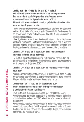 52
Le décret n° 2014-628 du 17 juin 2014 relatif
à la dématérialisation de la déclaration et du paiement
des cotisations sociales pour les employeurs privés
et les travailleurs indépendants ainsi qu’à la
dématérialisation de la déclaration préalable à l’embauche
pour les employeurs privés
Il fixe le seuil au-delà duquel les déclarations et le paiement des cotisations
sociales doivent être effectués par voie dématérialisée.Sont concernés,
les employeurs privés redevables de 35 000 € de cotisations et
contributions sociales.
Il fixe également le seuil pour la dématérialisation de la déclaration
préalable à l’embauche :sont concernés,les employeurs dont le personnel
relève du régime général de sécurité sociale et qui ont accompli plus
de cinquante déclarations au cours de l’année civile précédente.
La loi n° 2014-873 du 4 août 2014 pour l’égalité réelle
entre les femmes et les hommes
Elle institue la prestation partagée de l’éducation de l’enfant (PreParEE)
qui remplacera le complément de libre choix d’activité pour les enfants
nés à compter du 1er janvier 2015.
La loi n° 2014-891 du 8 août 2014 de finances rectificative
pour 2014
Parmi les mesures figurent notamment la substitution, dans le cadre
des contrats d’apprentissage et de professionnalisation,d’une réduction
d’impôt à l’aide versée au titre du bonus alternance.
Le décret n° 2014-1082 du 24 septembre 2014
fixant les seuils de l’obligation anticipée d’effectuer
la déclaration sociale nominative
Il fixe cette date d’obligation anticipée au 1er avril 2015 pour :
• les employeurs qui se sont acquittés de 2 millions d’euros de cotisations
et contributions sociales en 2013, et qui ont effectué eux-mêmes les
déclarations ;
• les employeurs qui se sont acquittés d’1 million d’euros de cotisations
et contributions sociales en 2013,et qui ont eu recours à un tiers déclarant
dès lors que ce tiers déclare pour l’ensemble de son portefeuille un
montant de 10 millions d’euros.
L’ENVIRONNEMENTLÉGISLATIFETCONVENTIONNEL
 