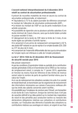 53
L’accord national interprofessionnel du 8 décembre 2014
relatif au contrat de sécurisation professionnelle
Il prévoit de nouvelles modalités de mise en œuvre du contrat de
sécurisation professionnelle, et notamment :
• l’équivalence à 75 % du salaire journalier de référence concernant
le montant de l’allocation de sécurisation professionnelle (ASP) ;
• la révision du montant de l’ASP en cas de perte involontaire d’une
activité conservée ;
• la possibilité de reprendre une ou plusieurs activités salariées d’une
durée minimum de 3 jours chacune, sans que la durée totale cumulée
ne puisse excéder 6 mois ;
• l’allongement de la durée du CSP, dans la limite de 3 mois, d’une
durée égale aux périodes d’activité reprise ;
• le versement d’une prime de reclassement correspondant à 50 %
des droitsASP restants en cas de reprise d’un emploi durable (CDI,CDD
ou CTT de plus de 6 mois) ;
• le versement de l’indemnité différentielle dès lors que la rémunération
de l’emploi repris est inférieure à celle de l’emploi précédent.
La loi n° 2014-1554 du 22 décembre 2014 de financement
de sécurité sociale pour 2015
Elle prévoit notamment :
• que les conditions d'exonération totale ou partielle de la contribution
sociale généralisée (CSG) et d'exonération de la CRDS sur les revenus
de remplacement soient, à compter du 1er janvier 2015, appréciées
en fonction du revenu fiscal de référence et des limites de revenus
variant selon le nombre de parts de quotient familial retenu pour le
calcul de l'impôt ;
• en cas de redressement de cotisations sociales à la suite d’un constat
de travail dissimulé,la transmission par les organismes de recouvrement
des informations nécessaires aux caisses d’assurance vieillesse afin
que les droits des salariés concernés soient rectifiés ;
• la possibilité pour l’employeur de conclure avec l’Urssaf,une transaction
d’une durée de 3 ans maximum, lorsque les sommes dues n’ont pas
de caractère définitif et qu’elles portent sur le montant des majorations
de retard et des pénalités pour production tardive ou inexacte des
déclarations obligatoires relatives aux cotisations et contributions
sociales, sur l’évaluation des éléments d’assiette des cotisations ou
contributions relatives aux avantages en nature, en argent et aux frais
L’ENVIRONNEMENTLÉGISLATIFETCONVENTIONNEL
 