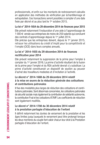 54
professionnels, et enfin sur les montants de redressement calculés
en application des méthodes de vérification par échantillonnage et
extrapolation. Ces transactions seront possibles à compter d’une date
fixée par décret et au plus tard le 1er octobre 2015.
La loi n° 2014-1654 du 29 décembre 2014 de finances pour 2015
Elle prévoit notamment l’instauration d’une aide à l’apprentissage de
1 000 € versée aux entreprises de moins de 250 salariés qui concluent
des contrats d’apprentissage depuis le 1er juillet 2014.
Elle précise que les entreprises doivent, depuis le 1er janvier 2015,
retracer les utilisations du crédit d’impôt pour la compétitivité et
l’emploi (CICE) dans leurs comptes annuels.
La loi n° 2014-1655 du 29 décembre 2014 de finances
rectificative pour 2014
Elle prévoit notamment la suppression de la prime pour l’emploi à
compter du 1er janvier 2016. La prime d’activité résultant de la fusion
de la prime pour l’emploi et du RSA activité devrait s’y substituer. La
prime d’activité constituerait un dispositif de soutien au pouvoir
d’achat des travailleurs modestes et d’incitation à l’activité.
Le décret n° 2014-1688 du 29 décembre 2014 relatif
à la mise en œuvre de la réduction générale des cotisations
et contributions patronales
Il fixe des modalités plus larges de réduction des cotisations et contri-
butions patronales.Sont désormais concernées,les cotisations patronales
de sécurité sociale mais également la contribution de solidarité autonomie,
la contribution Fnal et les cotisationsAT/MP.Les coefficients de réduction
sont également modifiés.
Le décret n° 2014-1708 du 30 décembre 2014 relatif
à la prestation partagée d’éducation de l’enfant
Il définit notamment les durées de versement de la prestation et les
âges limites jusqu’auxquels le versement peut être prolongé lorsque
les deux membres du couple font valoir chacun leur droit à la Prestation
partagée d’éducation de l’enfant.
L’ENVIRONNEMENTLÉGISLATIFETCONVENTIONNEL
 
