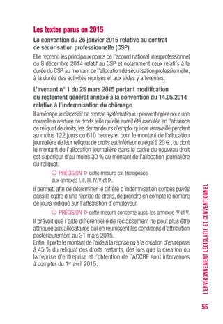 55
Les textes parus en 2015
La convention du 26 janvier 2015 relative au contrat
de sécurisation professionnelle (CSP)
Elle reprend les principaux points de l’accord national interprofessionnel
du 8 décembre 2014 relatif au CSP et notamment ceux relatifs à la
durée du CSP,au montant de l’allocation de sécurisation professionnelle,
à la durée des activités reprises et aux aides y afférentes.
L’avenant n° 1 du 25 mars 2015 portant modification
du règlement général annexé à la convention du 14.05.2014
relative à l’indemnisation du chômage
Il aménage le dispositif de reprise systématique :peuvent opter pour une
nouvelle ouverture de droits telle qu'elle aurait été calculée en l'absence
de reliquat de droits,les demandeurs d’emploi qui ont retravaillé pendant
au moins 122 jours ou 610 heures et dont le montant de l'allocation
journalière de leur reliquat de droits est inférieur ou égal à 20 €,ou dont
le montant de l'allocation journalière dans le cadre du nouveau droit
est supérieur d'au moins 30 % au montant de l'allocation journalière
du reliquat.
PRÉCISION cette mesure est transposée
aux annexes I, II, III, IV, V et IX.
Il permet, afin de déterminer le différé d’indemnisation congés payés
dans le cadre d’une reprise de droits, de prendre en compte le nombre
de jours indiqué sur l’attestation d’employeur.
PRÉCISION cette mesure concerne aussi les annexes IV et V.
Il prévoit que l’aide différentielle de reclassement ne peut plus être
attribuée aux allocataires qui en réunissent les conditions d’attribution
postérieurement au 31 mars 2015.
Enfin,il porte le montant de l’aide à la reprise ou à la création d’entreprise
à 45 % du reliquat des droits restants, dès lors que la création ou
la reprise d’entreprise et l’obtention de l’ACCRE sont intervenues
à compter du 1er avril 2015.
L’ENVIRONNEMENTLÉGISLATIFETCONVENTIONNEL
 
