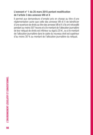 56
L’avenant n° 1 du 25 mars 2015 portant modification
de l’article 3 des annexes vIII et X
Il permet aux demandeurs d’emploi pris en charge au titre d’une
réglementation autre que celle des annexes VIII et X de bénéficier
d’une ouverture de droits au titre des annexesVIII et X s’ils ont retravaillé
pendant au moins 507 heures et si le montant de l'allocation journalière
de leur reliquat de droits est inférieur ou égal à 20 €, ou si le montant
de l'allocation journalière dans le cadre du nouveau droit est supérieur
d'au moins 30 % au montant de l'allocation journalière du reliquat.
L’ENVIRONNEMENTLÉGISLATIFETCONVENTIONNEL
 