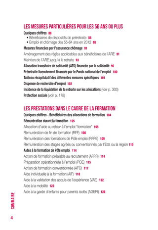 4
LES MESURES PARTICULIÈRES POUR LES 50 ANS OU PLUS
Quelques chiffres 88
• Bénéficiaires de dispositifs de préretraite 88
• Emploi et chômage des 55-64 ans en 2012 88
Mesures financées par l’assurance chômage 91
Aménagement des règles applicables aux bénéficiaires de l’ARE 91
Maintien de l’ARE jusqu’à la retraite 93
Allocation transitoire de solidarité (ATS) financée par la solidarité 95
Préretraite licenciement financée par le Fonds national de l’emploi 100
Tableau récapitulatif des différentes mesures spécifiques 101
Dispense de recherche d’emploi 102
Incidence de la liquidation de la retraite sur les allocations (voir p. 301)
Protection sociale (voir p. 178)
LES PRESTATIONS DANS LE CADRE DE LA FORMATION
Quelques chiffres - Bénéficiaires des allocations de formation 104
Rémunération durant la formation 105
Allocation d’aide au retour à l’emploi “formation” 105
Rémunération de fin de formation (RFF) 108
Rémunération des formations de Pôle emploi (RFPE) 109
Rémunération des stages agréés ou conventionnés par l’Etat ou la région 110
Aides à la formation de Pôle emploi 114
Action de formation préalable au recrutement (AFPR) 114
Préparation opérationnelle à l’emploi (POE) 115
Action de formation conventionnée (AFC) 117
Aide individuelle à la formation (AIF) 118
Aide à la validation des acquis de l’expérience (VAE) 122
Aide à la mobilité 123
Aide à la garde d’enfants pour parents isolés (AGEPI) 126
SOMMAIRE
 