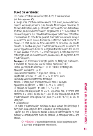 61
Durée du versement
Les durées d’activité déterminent la durée d’indemnisation.
(Art. 9 du règlement AC)
• Une journée d’activité salariée donne droit à une journée d’indem-
nisation.Ainsi une personne qui a travaillé 10 mois peut bénéficier de
10moisd’allocations,cellequiatravaillé15mois,de15moisd’allocations.
Toutefois, la durée d’indemnisation est plafonnée à 75 % du salaire de
référence rapporté aux périodes retenues pour déterminer l’affiliation.
L’instauration de cette limite permet d’apporter un correctif lorsque
la recherche de la durée d’affiliation s’effectue exclusivement en
heures. En effet, en cas de fortes intensités de travail sur une courte
période, le nombre de jours d’indemnisation excède le nombre de
jours d’appartenance du fait de la règle de transformation des heures
en jours (nombre d’heures / 5 = nombre de jours).A défaut de correctif,
cette règle avait pour conséquence, dans ce cas, de majorer la durée
d’indemnisation.
Exemple : un demandeur d’emploi justifie de 100 jours d’affiliation.
Il travaillait 10 heures par jour au salaire horaire de 10 €.
Salaire journalier de référence : 100 € (10 000 €/100 jours)
Allocation journalière : 57 €
Durée d’indemnisation: 200 jours (1 000 h / 5 h)
Capital ARE à verser : 11 400 € = 57 € x 200 jours
Calcul du salaire de référence théorique :
10 000 € (100 jours d'appartenance x 100 € de SJR)
Application du plafond : 7 500 € (0,75 x 10 000 €)
Le plafond est dépassé : 11 400 € > 7 500 €
En application du plafond de 75 %, le capital ARE à verser sera
plafonné à 7 500 € au lieu de 11 400 €. Par conséquent, la durée
d'indemnisation sera égale à 132 jours (7 500 € / 57 €) au lieu de
200 jours.
• Deux limites :
- la durée d’indemnisation minimale ne peut jamais être inférieure à
122 jours, ou à 30 jours dans le cadre d’un rechargement,
- quelle que soit la durée de travail, la durée d’indemnisation ne peut
excéder 24 mois pour les moins de 50 ans, 36 mois pour les 50 ans
et plus.
PRÉCISION seules les périodes de travail n’ayant pas servi
à ouvrir des droits peuvent être utilisées.
L’ALLOCATIOND’AIDEAURETOURÀL’EMPLOI
 