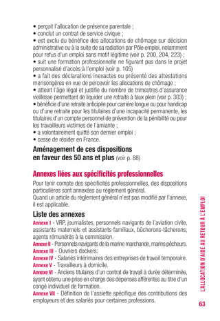 63
• perçoit l’allocation de présence parentale ;
• conclut un contrat de service civique ;
• est exclu du bénéfice des allocations de chômage sur décision
administrative ou à la suite de sa radiation par Pôle emploi, notamment
pour refus d’un emploi sans motif légitime (voir p. 200, 204, 223) ;
• suit une formation professionnelle ne figurant pas dans le projet
personnalisé d’accès à l’emploi (voir p. 105)
• a fait des déclarations inexactes ou présenté des attestations
mensongères en vue de percevoir les allocations de chômage ;
• atteint l’âge légal et justifie du nombre de trimestres d’assurance
vieillesse permettant de liquider une retraite à taux plein (voir p. 301) ;
• bénéficie d’une retraite anticipée pour carrière longue ou pour handicap
ou d’une retraite pour les titulaires d’une incapacité permanente, les
titulaires d’un compte personnel de prévention de la pénibilité ou pour
les travailleurs victimes de l’amiante ;
• a volontairement quitté son dernier emploi ;
• cesse de résider en France.
Aménagement de ces dispositions
en faveur des 50 ans et plus (voir p. 88)
Annexes liées aux spécificités professionnelles
Pour tenir compte des spécificités professionnelles, des dispositions
particulières sont annexées au règlement général.
Quand un article du règlement général n’est pas modifié par l’annexe,
il est applicable.
Liste des annexes
Annexe I - VRP, journalistes, personnels navigants de l’aviation civile,
assistants maternels et assistants familiaux, bûcherons-tâcherons,
agents rémunérés à la commission.
AnnexeII -Personnelsnavigantsdelamarinemarchande,marinspêcheurs.
Annexe III - Ouvriers dockers.
Annexe Iv - Salariés intérimaires des entreprises de travail temporaire.
Annexe v - Travailleurs à domicile.
Annexe vI - Anciens titulaires d’un contrat de travail à durée déterminée,
ayant obtenu une prise en charge des dépenses afférentes au titre d’un
congé individuel de formation.
Annexe vII - Définition de l’assiette spécifique des contributions des
employeurs et des salariés pour certaines professions.
L’ALLOCATIOND’AIDEAURETOURÀL’EMPLOI
 