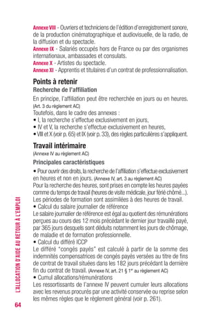 64
AnnexevIII - Ouvriers et techniciens de l’édition d’enregistrement sonore,
de la production cinématographique et audiovisuelle, de la radio, de
la diffusion et du spectacle.
Annexe IX - Salariés occupés hors de France ou par des organismes
internationaux, ambassades et consulats.
Annexe X - Artistes du spectacle.
Annexe XI - Apprentis et titulaires d’un contrat de professionnalisation.
Points à retenir
Recherche de l’affiliation
En principe, l’affiliation peut être recherchée en jours ou en heures.
(Art. 3 du règlement AC)
Toutefois, dans le cadre des annexes :
• I, la recherche s’effectue exclusivement en jours,
• IV et V, la recherche s’effectue exclusivement en heures,
•VIII et X (voir p.65) et IX (voir p.33),des règles particulières s’appliquent.
Travail intérimaire
(Annexe IV au règlement AC)
Principales caractéristiques
• Pourouvrirdesdroits,larecherchedel’affiliations’effectueexclusivement
en heures et non en jours. (Annexe IV, art. 3 au règlement AC)
Pour la recherche des heures,sont prises en compte les heures payées
comme du temps de travail (heures de visite médicale,jour férié chômé...).
Les périodes de formation sont assimilées à des heures de travail.
• Calcul du salaire journalier de référence
Le salaire journalier de référence est égal au quotient des rémunérations
perçues au cours des 12 mois précédant le dernier jour travaillé payé,
par 365 jours desquels sont déduits notamment les jours de chômage,
de maladie et de formation professionnelle.
• Calcul du différé ICCP
Le différé “congés payés” est calculé à partir de la somme des
indemnités compensatrices de congés payés versées au titre de fins
de contrat de travail situées dans les 182 jours précédant la dernière
fin du contrat de travail. (Annexe IV, art. 21 § 1er
au règlement AC)
• Cumul allocations/rémunérations
Les ressortissants de l’annexe IV peuvent cumuler leurs allocations
avec les revenus procurés par une activité conservée ou reprise selon
les mêmes règles que le règlement général (voir p. 261).
L’ALLOCATIOND’AIDEAURETOURÀL’EMPLOI
 