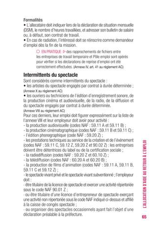 65
Formalités
• L’allocataire doit indiquer lors de la déclaration de situation mensuelle
(DSM),le nombre d’heures travaillées,et adresser son bulletin de salaire
ou, à défaut, son contrat de travail.
• En cas de radiation, l’intéressé doit se réinscrire comme demandeur
d’emploi dès la fin de la mission.
EN PRATIQUE des rapprochements de fichiers entre
les entreprises de travail temporaire et Pôle emploi sont opérés
pour vérifier si les déclarations de reprise d’emploi ont été
correctement effectuées. (Annexe IV, art. 41 au règlement AC)
Intermittents du spectacle
Sont considérés comme intermittents du spectacle :
• les artistes du spectacle engagés par contrat à durée déterminée ;
(Annexe X au règlement AC)
• les ouvriers ou techniciens de l’édition d’enregistrement sonore, de
la production cinéma et audiovisuelle, de la radio, de la diffusion et
du spectacle engagés par contrat à durée déterminée.
(Annexe VIII au règlement AC)
Pour ces derniers, leur emploi doit figurer expressément sur la liste de
l’annexe VIII et leur employeur doit avoir pour activité :
- la production audiovisuelle (codes NAF : 59.11 A et 59.11 B) ;
- la production cinématographique (codes NAF : 59.11 B et 59.11 C) ;
- l’édition phonographique (code NAF : 59.20 Z) ;
- les prestations techniques au service de la création et de l’événement
(codes NAF : 59.11 C, 59.12 Z, 59.20 Z et 90.02 Z) : les entreprises
doivent être détentrices du label ou de la certification sociale ;
- la radiodiffusion (codes NAF : 59.20 Z et 60.10 Z) ;
- la télédiffusion (codes NAF : 60.20 A et 60.20 B) ;
- la production de films d’animation (codes NAF : 59.11 A, 59.11 B,
59.11 C et 59.12 Z) ;
- le spectacle vivant privé et le spectacle vivant subventionné ; l’employeur
doit :
. être titulaire de la licence de spectacle et exercer une activité répertoriée
sous le code NAF 90.01 Z ;
. ou être titulaire d’une licence d’entrepreneur de spectacle exerçant
une activité non répertoriée sous le code NAF indiqué ci-dessus et affilié
à la caisse de congés spectacle ;
. ou organiser des spectacles occasionnels ayant fait l’objet d’une
déclaration préalable à la préfecture.
L’ALLOCATIOND’AIDEAURETOURÀL’EMPLOI
 