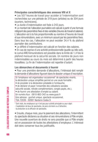 66
Principales caractéristiques des annexes vIII et X
• Les 507 heures de travail pour accéder à l’indemnisation sont
recherchées sur une période de 319 jours (artistes) ou de 304 jours
(ouvriers, techniciens).
• La durée d’indemnisation est fixée à 243 jours.
• Le montant de l’allocation journalière est calculé à partir d’une formule
intégrantdesparamètresfixesetdesvariables(heuresdetravailetsalaires).
L’allocation est à la fois proportionnelle au nombre d’heures de travail
et aux rémunérations,avec un minimum assuré par les paramètres fixes.
Dans tous les cas, l’allocation ne peut excéder 34,4 % du plafond
journalier des contributions.
• Le différé d’indemnisation est calculé en fonction des salaires.
• En cas de reprise d’une activité professionnelle (quelle qu’elle soit),
le cumul ARE/rémunérations est possible dans la limite de 1,4 fois le
plafond mensuel de la sécurité sociale. Un nombre de jours non
indemnisables au cours du mois est déterminé à partir des heures
travaillées. La fin de l’indemnisation est reportée d’autant.
Les démarches et documents à fournir
• Pour une première demande d’allocations, l’intéressé doit remplir
la demande d’allocations figurant dans le dossier unique d’inscription.
Si l’employeur est organisateur occasionnel* de spectacles vivants,
la déclaration unique simplifiée permet en une seule formalité :
• de procéder à la déclaration préalable à l’embauche,
• de déclarer et payer l’ensemble des cotisations sociales
(sécurité sociale, retraite complémentaire, congés payés, etc.),
• de fournir une attestation d’emploi au salarié.
Un numéro Azur : 0810-863-342 ou www.guso.fr
Une adresse : guichet unique, spectacle occasionnel,
TSA 72039 - 92891 Nanterre Cedex 9
* Sont visés, les employeurs qui n’ont pas pour activité principale ou pour objet :
- l’exploitation de lieux de spectacles, de parcs de loisirs ou d’attraction,
- la production ou la diffusion de spectacles.
• Ensuite, chaque mois, pour le paiement des allocations, l’intermittent
du spectacle déclarera sa situation et ses rémunérations à Pôle emploi.
Une nouvelle ouverture de droits ne sera possible que si Pôle emploi
est en possession de toutes les attestations d’employeur. L’intéressé
doit donc conserver tous les justificatifs.
L’ALLOCATIOND’AIDEAURETOURÀL’EMPLOI
 