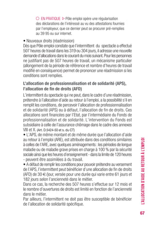 67
EN PRATIQUE Pôle emploi opère une régularisation
des déclarations de l’intéressé au vu des attestations fournies
par l’employeur, que ce dernier peut se procurer pré-remplies
au 39 95 ou sur internet.
• Nouveaux droits (réadmission)
Dès que Pôle emploi constate que l’intermittent du spectacle a effectué
507 heures de travail dans les 319 ou 304 jours,il adresse une nouvelle
demanded’allocationsdanslecourantdumoissuivant.Pourlespersonnes
ne justifiant pas de 507 heures de travail, un mécanisme particulier
(allongement de la période de référence et nombre d’heures de travail
modifié en conséquence) permet de prononcer une réadmission si les
conditions sont remplies.
L’allocation de professionnalisation et de solidarité (APS),
l’allocation de fin de droits (AFD)
L’intermittent du spectacle qui ne peut,dans le cadre d’une réadmission,
prétendre à l’allocation d’aide au retour à l’emploi, a la possibilité s’il en
remplit les conditions, de percevoir l’allocation de professionnalisation
et de solidarité (APS) ou à défaut, l’allocation de fin de droits. Ces
allocations sont financées par l’Etat, par l’intermédiaire du Fonds de
professionnalisation et de solidarité. L’intervention du Fonds est
subsidiaire à celle de l’assurance chômage dans le cadre des annexes
VIII et X. (Art. D.5424-50 et s. du CT)
• L’APS, de même montant et de même durée que l’allocation d’aide
au retour à l’emploi (ARE), est attribuée dans des conditions similaires
à celles de l’ARE,avec quelques aménagements :les périodes de longue
maladie ou de maladie grave prises en charge à 100 % par la sécurité
sociale ainsi que les heures d’enseignement - dans la limite de 120 heures
- peuvent être assimilées à du travail.
• A défaut de remplir les conditions pour pouvoir prétendre au versement
de l’APS, l’intermittent peut bénéficier d’une allocation de fin de droits
(AFD) de 30 €/jour, versée pour une durée qui varie entre 61 jours et
182 jours selon l’ancienneté dans le métier.
Dans ce cas, la recherche des 507 heures s’effectue sur 12 mois et
le nombre d’ouvertures de droits est limité en fonction de l’ancienneté
dans le métier.
Par ailleurs, l’intermittent ne doit pas être susceptible de bénéficier
de l’allocation de solidarité spécifique.
L’ALLOCATIOND’AIDEAURETOURÀL’EMPLOI
 