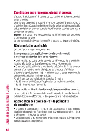 68
Coordination entre règlement général et annexes
L’accord d’application n° 1 permet de coordonner le règlement général
et les annexes.
Lorsqu’une personne a occupé un emploi dans différents secteurs
d’activité, il est nécessaire de déterminer la réglementation applicable
et les modalités de prise en compte des différentes activités pour ouvrir
et calculer les droits.
Exemple : une personne a été successivement intérimaire puis employée
d’une grande surface.
Le premier emploi relève de l’annexe IV,le second du règlement général.
Réglementation applicable
(Accord d’appli. n° 1 § 1er
du règlement AC)
La réglementation applicable est celle dont relevait
l’intéressé en dernier lieu, sous réserve :
• qu’il justifie, au cours de la période de référence, de la condition
relative à la durée du travail prévue par cette réglementation ;
• à défaut, qu’il justifie dans les 3 mois précédant la fin du dernier
contrat, d’un nombre minimal de jours ou d’heures d’affiliation.
L’accord d’application n° 1 § 1er indique pour chaque règlement la
condition d’affiliation minimale exigée.
Ainsi, il faut par exemple justifier dans les 3 mois :
- de 30 jours d’activité pour l’application du règlement général,
- de 151 heures pour l’annexe IV.
Si des droits au titre du dernier emploi ne peuvent être ouverts,
on remonte à la fin du contrat de travail précédent, dans la limite du
délai de forclusion (12 mois), et l’on procède à la même opération.
Appréciation des droits en cas de possibilité
de coordination
• L’accord d’application n° 1, dans ses paragraphes 2 et 8, indique
les règles d’équivalence à appliquer pour ouvrir des droits ; ainsi,1 jour
d’affiliation = 5 heures de travail.
• Le paragraphe 6 du même texte précise les règles à suivre pour le
calcul du salaire de référence.
L’ALLOCATIOND’AIDEAURETOURÀL’EMPLOI
 