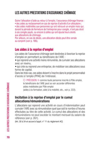 70
Les autres prestations d’assurance chômage
Outre l’allocation d’aide au retour à l’emploi, l’assurance chômage finance :
• des aides au reclassement en cas de reprise d’activité d’un allocataire ;
• des aides matérielles aux personnes qui ont retrouvé un emploi mais qui,
durant la période de fermeture de l’entreprise pour congés, n’ont pas droit
à ces congés payés, ou encore à celles qui ont épuisé leurs droits
aux allocations de chômage.
Par ailleurs, en cas de décès, une allocation décès peut être versée
au conjoint (voir p. 185).
Les aides à la reprise d’emploi
Les aides de l’assurance chômage sont destinées à favoriser la reprise
d’emploi en permettant au bénéficiaire de l’ARE :
• qui reprend une activité moins rémunérée,de cumuler ses allocations
avec un revenu,
• qui crée ou reprend une entreprise, de mobiliser ses allocations sous
forme de capital.
Dans les trois cas,ces aides doivent s’inscrire dans le projet personnalisé
d’accès à l’emploi (PPAE) de l’intéressé.
PRÉCISION comme toute personne inscrite à Pôle emploi,
le bénéficiaire de l’ARE peut se voir accorder différentes
aides mobilisées par Pôle emploi
(aides à la formation, aide à la mobilité, etc., voir p. 222).
Incitation à la reprise d’emploi par le cumul
allocations/rémunérations
L’allocataire qui reprend une activité en cours d’indemnisation peut
cumuler l’ARE avec sa rémunération quel que soit le nombre d’heures
effectuées au titre de cette activité. Le cumul des allocations et des
rémunérations ne peut excéder le montant mensuel du salaire de
référence (voir p. 261).
(Art. 30 à 34 et accord d’appli. n° 11 du règlement AC)
LESAUTRESPRESTATIONSD’ASSURANCECHÔMAGE
 