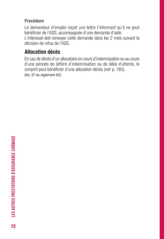72
Procédure
Le demandeur d’emploi reçoit une lettre l’informant qu’il ne peut
bénéficier de l’ASS, accompagnée d’une demande d’aide.
L’intéressé doit renvoyer cette demande dans les 2 mois suivant la
décision de refus de l’ASS.
Allocation décès
En cas de décès d’un allocataire en cours d’indemnisation ou au cours
d’une période de différé d’indemnisation ou de délai d’attente, le
conjoint peut bénéficier d’une allocation décès (voir p. 185).
(Art. 37 du règlement AC)
LESAUTRESPRESTATIONSD’ASSURANCECHÔMAGE
 