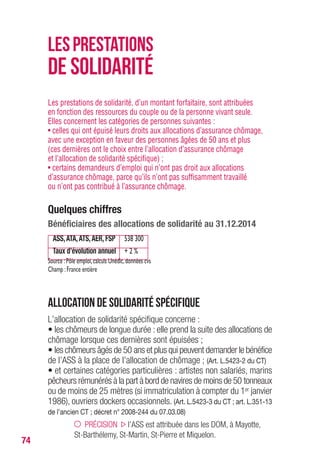 74
Les prestations de solidarité, d’un montant forfaitaire, sont attribuées
en fonction des ressources du couple ou de la personne vivant seule.
Elles concernent les catégories de personnes suivantes :
• celles qui ont épuisé leurs droits aux allocations d’assurance chômage,
avec une exception en faveur des personnes âgées de 50 ans et plus
(ces dernières ont le choix entre l’allocation d’assurance chômage
et l’allocation de solidarité spécifique) ;
• certains demandeurs d’emploi qui n’ont pas droit aux allocations
d’assurance chômage, parce qu’ils n’ont pas suffisamment travaillé
ou n’ont pas contribué à l’assurance chômage.
Quelques chiffres
Bénéficiaires des allocations de solidarité au 31.12.2014
ASS,ATA,ATS,AER, FSP 538 300
Taux d’évolution annuel + 2 %
Source :Pôle emploi,calculs Unédic,données cvs
Champ :France entière
Allocation de solidarité spécifique
L’allocation de solidarité spécifique concerne :
• les chômeurs de longue durée : elle prend la suite des allocations de
chômage lorsque ces dernières sont épuisées ;
• les chômeurs âgés de 50 ans et plus qui peuvent demander le bénéfice
de l’ASS à la place de l’allocation de chômage ; (Art. L.5423-2 du CT)
• et certaines catégories particulières : artistes non salariés, marins
pêcheurs rémunérés à la part à bord de navires de moins de 50 tonneaux
ou de moins de 25 mètres (si immatriculation à compter du 1er janvier
1986), ouvriers dockers occasionnels. (Art. L.5423-3 du CT ; art. L.351-13
de l’ancien CT ; décret n° 2008-244 du 07.03.08)
PRÉCISION l’ASS est attribuée dans les DOM, à Mayotte,
St-Barthélemy, St-Martin, St-Pierre et Miquelon.
LESPRESTATIONS
DE SOLIDARITÉ
 