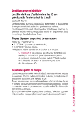75
Conditions pour en bénéficier
Justifier de 5 ans d’activité dans les 10 ans
précédant la fin du contrat de travail
(Art. R.5423-1 du CT)
Sont assimilés à du travail, les périodes de formation et d’assistance
à une personne handicapée ainsi que le service national.
Pour les personnes ayant interrompu leur activité pour élever un ou
plusieurs enfants, cette durée peut être réduite d’1 an par enfant élevé
ou à charge, dans la limite de 3 ans.
Ne pas dépasser un plafond de ressources
(valeur au 1er janvier 2015)
• 1 137,50 €* pour une personne seule ;
• 1 787,50 €* pour un couple.
* A Mayotte, les plafonds respectifs sont de 568,40 € et de 893,20 €.
PRÉCISION les personnes qui ont vu leur demande d’ASS
rejetée pour un autre motif que le dépassement du plafond
de ressources, bénéficient d’une aide égale à 27 fois le montant
de la partie fixe, soit 316,44 € depuis le 1er juillet 2014.
(Art. 39 du règlement AC)
Ressources prises en compte
Les ressources mensuelles sont calculées à partir des sommes perçues
au cours des 12 mois civils qui précèdent le dernier jour indemnisé en
allocation d’assurance. (Art. R.5423-2 du CT)
Toutes les ressources personnelles déclarées à l’administration fiscale
(y compris les revenus mobiliers et immobiliers) plus celles du conjoint
ou concubin ou de la personne avec laquelle un PACS a été conclu,
sont prises en compte.
Sont notamment exclues les prestations familiales,l’allocation logement
et la prestation compensatoire versée par le demandeur d’emploi.
ALLOCATIONDESOLIDARITÉSPÉCIFIQUE
 