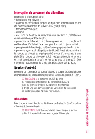 77
Interruption du versement des allocations
Les motifs d’interruption sont :
• ressources trop élevées ;
• absence de recherche d’emploi, sauf pour les personnes qui en ont
été dispensées avant le 1er janvier 2012 (voir p. 102) ;
• formation rémunérée ;
• maladie ;
• exclusion du bénéfice des allocations sur décision du préfet ou en
cas de radiation par Pôle emploi ;
• perception de l’allocation de présence parentale ou du complément
de libre choix d’activité à taux plein pour l’accueil du jeune enfant ;
• perception de l’allocation journalière d’accompagnement de fin de vie ;
• personne ayant atteint l’âge légal de départ à la retraite et totalisant
le nombre de trimestres requis pour bénéficier d’une retraite à taux
plein. Si le nombre de trimestres exigé n’est pas atteint, le versement
est maintenu jusqu’à ce qu’il le soit et au plus tard jusqu’à l’âge
d’obtention automatique de la retraite à taux plein (voir p. 301).
Reprise d’activité
Le cumul de l’allocation de solidarité avec le salaire provenant d’une
activité réduite est possible sous certaines conditions (voir p. 81, 264).
PRÉCISION la personne en ASS qui crée
ou reprend une entreprise et qui bénéficie de l’ACCRE
(aide au chômeur créateur ou repreneur d’entreprise),
a droit à une aide correspondant au versement de l’allocation
de solidarité pendant 12 mois (voir p. 254).
Démarches
Pôle emploi adresse directement à l’intéressé les imprimés nécessaires
à la constitution du dossier.
EXCEPTION l’intéressé qui était indemnisé par le secteur
public doit retirer le dossier à son agence Pôle emploi.
ALLOCATIONDESOLIDARITÉSPÉCIFIQUE
 